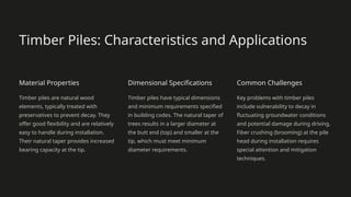 Timber Piles: Characteristics and Applications
Material Properties
Timber piles are natural wood
elements, typically treated with
preservatives to prevent decay. They
offer good flexibility and are relatively
easy to handle during installation.
Their natural taper provides increased
bearing capacity at the tip.
Dimensional Specifications
Timber piles have typical dimensions
and minimum requirements specified
in building codes. The natural taper of
trees results in a larger diameter at
the butt end (top) and smaller at the
tip, which must meet minimum
diameter requirements.
Common Challenges
Key problems with timber piles
include vulnerability to decay in
fluctuating groundwater conditions
and potential damage during driving.
Fiber crushing (brooming) at the pile
head during installation requires
special attention and mitigation
techniques.
 