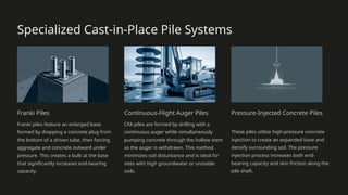 Specialized Cast-in-Place Pile Systems
Franki Piles
Franki piles feature an enlarged base
formed by dropping a concrete plug from
the bottom of a driven tube, then forcing
aggregate and concrete outward under
pressure. This creates a bulb at the base
that significantly increases end-bearing
capacity.
Continuous-Flight Auger Piles
CFA piles are formed by drilling with a
continuous auger while simultaneously
pumping concrete through the hollow stem
as the auger is withdrawn. This method
minimizes soil disturbance and is ideal for
sites with high groundwater or unstable
soils.
Pressure-Injected Concrete Piles
These piles utilize high-pressure concrete
injection to create an expanded base and
densify surrounding soil. The pressure
injection process increases both end-
bearing capacity and skin friction along the
pile shaft.
 