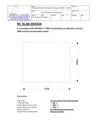 Project

Job Ref.

Two-way RC Slab Slab Analysis & Design (EN1992-1-1:2004)
Section

Sheet no./rev.

Civil & Geotechnical Engineering
GEODOMISI Ltd. - Dr. Costas Sachpazis
Civil & Geotechnical Engineering Consulting Company for
Structural Engineering, Soil Mechanics, Rock Mechanics,
Foundation Engineering & Retaining Structures.

Calc. by

Chk'd by

Date

Dr.C.Sachpazis 23/05/2013

Date

1
App'd by

Date

-

Tel.: (+30) 210 5238127, 210 5711263 - Fax.:+30 210 5711461 Mobile: (+30) 6936425722 & (+44) 7585939944, costas@sachpazis.info

RC SLAB DESIGN
In accordance with EN1992-1-1:2004 incorporating corrigendum January
2008 and the recommended values

7200
Slab definition
;
Type of slab;

Two way spanning with restrained edges

Overall slab depth;

h = 200 mm

Shorter effective span of panel;

lx = 6000 mm

Longer effective span of panel;

ly = 7200 mm

Support conditions;

Two adjacent edges discontinuous

Top outer layer of reinforcement;

Short span direction

 