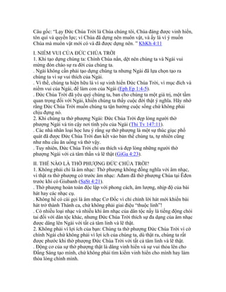 Câu gốc: “Lạy Đức Chúa Trời là Chúa chúng tôi, Chúa đáng được vinh hiển,
tôn quí và quyền lực; vì Chúa đã dựng nên muôn vật, và ấy là vì ý muốn
Chúa mà muôn vật mới có và đã được dựng nên. ” KhKh 4:11
I. NIỀM VUI CỦA ĐỨC CHÚA TRỜI
1. Khi tạo dựng chúng ta: Chính Chúa nắn, dệt nên chúng ta và Ngài vui
mừng đón chào sự ra đời của chúng ta.
. Ngài không cần phải tạo dựng chúng ta nhưng Ngài đã lựa chọn tạo ra
chúng ta vì sự vui thích của Ngài.
. Vì thế, chúng ta hiện hữu là vì sự vinh hiển Đức Chúa Trời, vì mục đích và
niềm vui của Ngài, để làm con của Ngài (Eph Ep 1:4-5).
. Đức Chúa Trời đã yêu quý chúng ta, ban cho chúng ta một giá trị, một tầm
quan trọng đối với Ngài, khiến chúng ta thấy cuộc đời thật ý nghĩa. Hãy nhớ
rằng Đức Chúa Trời muốn chúng ta tận hưởng cuộc sống chứ không phải
chịu đựng nó.
2. Khi chúng ta thờ phượng Ngài: Đức Chúa Trời đẹp lòng người thờ
phượng Ngài và tin cậy nơi tình yêu của Ngài (Thi Tv 147:11).
. Các nhà nhân loại học lưu ý rằng sự thờ phượng là một sự thúc giục phổ
quát đã được Đức Chúa Trời đan kết vào bản thể chúng ta, tự nhiên cũng
như nhu cầu ăn uống và thở vậy.
. Tuy nhiên, Đức Chúa Trời chỉ ưa thích và đẹp lòng những người thờ
phượng Ngài với cả tâm thần và lẽ thật (GiGa 4:23).
II. THẾ NÀO LÀ THỜ PHƯỢNG ĐỨC CHÚA TRỜI?
1. Không phải chỉ là âm nhạc: Thờ phượng không đồng nghĩa với âm nhạc,
vì thật ra thờ phượng có trước âm nhạc: Ađam đã thờ phượng Chúa tại Êđen
trước khi có Giubanh (SaSt 4:21).
. Thờ phượng hoàn toàn độc lập với phong cách, âm lượng, nhịp độ của bài
hát hay các nhạc cụ.
. Không hề có cái gọi là âm nhạc Cơ Đốc vì chỉ chính lời hát mới khiến bài
hát trở thành Thánh ca, chứ không phải giai điệu “thuộc linh”!
. Có nhiều loại nhạc và nhiều khi âm nhạc của dân tộc nầy là tiếng động chói
tai đối với dân tộc khác, nhưng Đức Chúa Trời thích sự đa dạng của âm nhạc
được dâng lên Ngài với tất cả tâm linh và lẽ thật.
2. Không phải vì lợi ích của bạn: Chúng ta thờ phượng Đức Chúa Trời vì cớ
chính Ngài chứ không phải vì lợi ích của chúng ta, dù thật ra, chúng ta rất
được phước khi thờ phượng Đức Chúa Trời với tất cả tâm linh và lẽ thật.
. Động cơ của sự thờ phượng thật là dâng vinh hiển và sự vui thỏa lên cho
Đấng Sáng tạo mình, chứ không phải tìm kiếm vinh hiển cho mình hay làm
thỏa lòng chính mình.
 