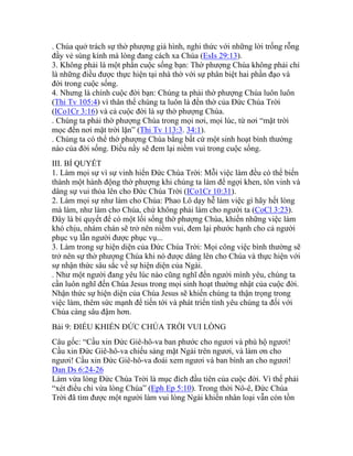 . Chúa quở trách sự thờ phượng giả hình, nghi thức với những lời trống rỗng
đầy vẻ sùng kính mà lòng đang cách xa Chúa (EsIs 29:13).
3. Không phải là một phần cuộc sống bạn: Thờ phượng Chúa không phải chỉ
là những điều được thực hiện tại nhà thờ với sự phân biệt hai phần đạo và
đời trong cuộc sống.
4. Nhưng là chính cuộc đời bạn: Chúng ta phải thờ phượng Chúa luôn luôn
(Thi Tv 105:4) vì thân thể chúng ta luôn là đền thờ của Đức Chúa Trời
(ICo1Cr 3:16) và cả cuộc đời là sự thờ phượng Chúa.
. Chúng ta phải thờ phượng Chúa trong mọi nơi, mọi lúc, từ nơi “mặt trời
mọc đến nơi mặt trời lặn” (Thi Tv 113:3. 34:1).
. Chúng ta có thể thờ phượng Chúa bằng bất cứ một sinh hoạt bình thường
nào của đời sống. Điều nầy sẽ đem lại niềm vui trong cuộc sống.
III. BÍ QUYẾT
1. Làm mọi sự vì sự vinh hiển Đức Chúa Trời: Mỗi việc làm đều có thể biến
thành một hành động thờ phượng khi chúng ta làm để ngợi khen, tôn vinh và
dâng sự vui thỏa lên cho Đức Chúa Trời (ICo1Cr 10:31).
2. Làm mọi sự như làm cho Chúa: Phao Lô dạy hễ làm việc gì hãy hết lòng
mà làm, như làm cho Chúa, chứ không phải làm cho người ta (CoCl 3:23).
Đây là bí quyết để có một lối sống thờ phượng Chúa, khiến những việc làm
khó chịu, nhàm chán sẽ trở nên niềm vui, đem lại phước hạnh cho cả người
phục vụ lẫn người được phục vụ...
3. Làm trong sự hiện diện của Đức Chúa Trời: Mọi công việc bình thường sẽ
trở nên sự thờ phượng Chúa khi nó được dâng lên cho Chúa và thực hiện với
sự nhận thức sâu sắc về sự hiện diện của Ngài.
. Như một người đang yêu lúc nào cũng nghĩ đến người mình yêu, chúng ta
cần luôn nghĩ đến Chúa Jesus trong mọi sinh hoạt thường nhật của cuộc đời.
Nhận thức sự hiện diện của Chúa Jesus sẽ khiến chúng ta thận trọng trong
việc làm, thêm sức mạnh để tiến tới và phát triển tình yêu chúng ta đối với
Chúa càng sâu đậm hơn.
Bài 9: ĐIỀU KHIẾN ĐỨC CHÚA TRỜI VUI LÒNG
Câu gốc: “Cầu xin Đức Giê-hô-va ban phước cho ngươi và phù hộ ngươi!
Cầu xin Đức Giê-hô-va chiếu sáng mặt Ngài trên ngươi, và làm ơn cho
ngươi! Cầu xin Đức Giê-hô-va đoái xem ngươi và ban bình an cho ngươi!
Dan Ds 6:24-26
Làm vừa lòng Đức Chúa Trời là mục đích đầu tiên của cuộc đời. Vì thế phải
“xét điều chi vừa lòng Chúa” (Eph Ep 5:10). Trong thời Nô-ê, Đức Chúa
Trời đã tìm được một người làm vui lòng Ngài khiến nhân loại vẫn còn tồn
 