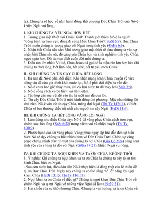 tại. Chúng ta sẽ học về năm hành động thờ phượng Đức Chúa Trời của Nô-ê
khiến Ngài vui lòng.
I. KHI CHÚNG TA YÊU NGÀI HƠN HẾT
1. Tương giao mật thiết với Chúa: Kinh Thánh giới thiệu Nô-ê là người
“công bình và trọn vẹn, đồng đi cùng Đức Chúa Trời”( SaSt 6:9). Đức Chúa
Trời muốn chúng ta tương giao với Ngài trong tình yêu (OsHs 6:6).
2. Nhận biết Chúa sâu sắc: Mối tương giao mật thiết sẽ đưa chúng ta vào sự
nhận biết Chúa sâu sắc để càng yêu Chúa hơn và kinh nghiệm tình yêu Chúa
ngọt ngào hơn. Đó là mục đích cuộc đời mỗi chúng ta.
3. Điều răn lớn nhất: Vì thế, Chúa Jesus đã gọi đó là điều răn lớn hơn hết khi
chúng ta “hết lòng, hết linh hồn, hết sức, hết trí yêu mến Chúa”.
II. KHI CHÚNG TA TIN CẬY CHÚA HẾT LÒNG
1. Ba nan đề Nô-ê phải đối diện: Khi nhận mạng lệnh Chúa truyền về việc
đóng tàu để cứu gia đình khỏi nước lụt, Nô-ê phải đối diện ba vấn đề:
a. Nô-ê chưa bao giờ thấy mưa, chỉ có hơi nước từ đất bay lên (SaSt 2:5).
b. Nô-ê sống cách xa bờ biển vài trăm dặm.
c. Tập hợp các súc vật để vào tàu là một nan đề quá lớn.
2. Tin cậy Đức Chúa Trời là một hành động thờ phượng: Mặc cho những lời
chỉ trích, Nô-ê vẫn cứ tin cậy Chúa, trông đợi Ngài (Thi Tv 147:11), vì biết
Chúa sẽ ban thưởng điều tốt nhất cho người tin cậy Ngài (HeDt 11:6).
III. KHI CHÚNG TA HẾT LÒNG VÂNG LỜI NGÀI
1. Làm đúng như điều Chúa dạy: Nô-ê đã vâng phục Chúa cách trọn vẹn,
chính xác, hết lòng (SaSt 6:22) trong niềm vui và nhiệt huyết (Thi Tv
100:2).
2. Phước hạnh của sự vâng phục: Vâng phục ngay lập tức dẫn đến sự hiểu
biết. Nó sẽ dạy chúng ta biết nhiều hơn về Đức Chúa Trời. Chính sự vâng
phục chứng minh đức tin thật của chúng ta nơi Chúa (Gia Gc 2:24) cũng như
tình yêu của chúng ta đối với Ngài (GiGa 14:21), khiến Ngài vui lòng.
IV. KHI CHÚNG TA NGỢI KHEN VÀ TẠ ƠN CHÚA KHÔNG THÔI
1. Ý nghĩa: Khi chúng ta ngợi khen và tạ ơn Chúa là chúng ta bày tỏ sự tôn
kính Chúa, biết ơn Ngài.
. Sau cơn nước lụt, điều đầu tiên Nô-ê thực hiện là dâng một của lễ thiêu để
tạ ơn Đức Chúa Trời. Ngày nay chúng ta có thể dâng “tế lễ” bằng lời ngợi
khen Chúa (HeDt 13:15. Thi Tv 116:17).
2. Ngợi khen tạ ơn Chúa về điều gì? Chúng ta ngợi khen Đức Chúa Trời về
chính Ngài và tạ ơn Ngài về những việc Ngài đã làm (69:30-31).
3. Hai chiều của sự thờ phượng Chúa: Chúng ta vui hưởng và tạ ơn Chúa về
 