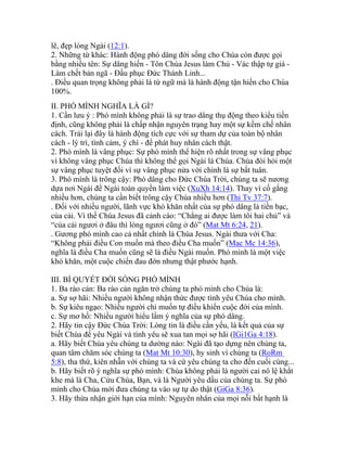 lẽ, đẹp lòng Ngài (12:1).
2. Những từ khác: Hành động phó dâng đời sống cho Chúa còn được gọi
bằng nhiều tên: Sự dâng hiến - Tôn Chúa Jesus làm Chủ - Vác thập tự giá -
Làm chết bản ngã - Đầu phục Đức Thánh Linh...
. Điều quan trọng không phải là từ ngữ mà là hành động tận hiến cho Chúa
100%.
II. PHÓ MÌNH NGHĨA LÀ GÌ?
1. Cần lưu ý : Phó mình không phải là sự trao dâng thụ động theo kiểu tiền
định, cũng không phải là chấp nhận nguyên trạng hay một sự kềm chế nhân
cách. Trái lại đây là hành động tích cực với sự tham dự của toàn bộ nhân
cách - lý trí, tình cảm, ý chí - để phát huy nhân cách thật.
2. Phó mình là vâng phục: Sự phó mình thể hiện rõ nhất trong sự vâng phục
vì không vâng phục Chúa thì không thể gọi Ngài là Chúa. Chúa đòi hỏi một
sự vâng phục tuyệt đối vì sự vâng phục nửa vời chính là sự bất tuân.
3. Phó mình là trông cậy: Phó dâng cho Đức Chúa Trời, chúng ta sẽ nương
dựa nơi Ngài để Ngài toàn quyền làm việc (XuXh 14:14). Thay vì cố gắng
nhiều hơn, chúng ta cần biết trông cậy Chúa nhiều hơn (Thi Tv 37:7).
. Đối với nhiều người, lãnh vực khó khăn nhất của sự phó dâng là tiền bạc,
của cải. Vì thế Chúa Jesus đã cảnh cáo: “Chẳng ai được làm tôi hai chủ” và
“của cải ngươi ở đâu thì lòng ngươi cũng ở đó” (Mat Mt 6:24, 21).
. Gương phó mình cao cả nhất chính là Chúa Jesus. Ngài thưa với Cha:
“Không phải điều Con muốn mà theo điều Cha muốn” (Mac Mc 14:36),
nghĩa là điều Cha muốn cũng sẽ là điều Ngài muốn. Phó mình là một việc
khó khăn, một cuộc chiến đau đớn nhưng thật phước hạnh.
III. BÍ QUYẾT ĐỜI SỐNG PHÓ MÌNH
1. Ba rào cản: Ba rào cản ngăn trở chúng ta phó mình cho Chúa là:
a. Sự sợ hãi: Nhiều người không nhận thức được tình yêu Chúa cho mình.
b. Sự kiêu ngạo: Nhiều người chỉ muốn tự điều khiển cuộc đời của mình.
c. Sự mơ hồ: Nhiều người hiểu lầm ý nghĩa của sự phó dâng.
2. Hãy tin cậy Đức Chúa Trời: Lòng tin là điều cần yếu, là kết quả của sự
biết Chúa để yêu Ngài và tình yêu sẽ xua tan mọi sợ hãi (IGi1Ga 4:18).
a. Hãy biết Chúa yêu chúng ta dường nào: Ngài đã tạo dựng nên chúng ta,
quan tâm chăm sóc chúng ta (Mat Mt 10:30), hy sinh vì chúng ta (RoRm
5:8), tha thứ, kiên nhẫn với chúng ta và cứ yêu chúng ta cho đến cuối cùng...
b. Hãy biết rõ ý nghĩa sự phó mình: Chúa không phải là người cai nô lệ khắt
khe mà là Cha, Cứu Chúa, Bạn, và là Người yêu dấu của chúng ta. Sự phó
mình cho Chúa mới đưa chúng ta vào sự tự do thật (GiGa 8:36).
3. Hãy thừa nhận giới hạn của mình: Nguyên nhân của mọi nỗi bất hạnh là
 