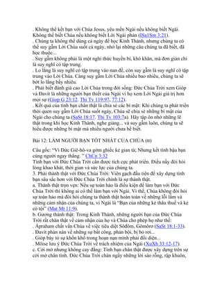 . Không thể kết bạn với Chúa Jesus, yêu mến Ngài nếu không biết Ngài.
Không thể biết Chúa nếu không biết Lời Ngài phán (ISa1Sm 3:21).
. Chúng ta không thể dùng cả ngày để học Kinh Thánh, nhưng chúng ta có
thể suy gẫm Lời Chúa suốt cả ngày, nhớ lại những câu chúng ta đã biết, đã
học thuộc...
. Suy gẫm không phải là một nghi thức huyền bí, khó khăn, mà đơn giản chỉ
là suy nghĩ có tập trung.
. Lo lắng là suy nghĩ có tập trung vào nan đề, còn suy gẫm là suy nghĩ có tập
trung vào Lời Chúa. Càng suy gẫm Lời Chúa nhiều bao nhiêu, chúng ta sẽ
bớt lo lắng bấy nhiêu.
. Phải biết đánh giá cao Lời Chúa trong đời sống: Đức Chúa Trời xem Gióp
và Đavít là những người bạn thiết của Ngài vì họ xem Lời Ngài giá trị hơn
mọi sự (Giop G 23:12. Thi Tv 119:97, 77:12).
. Kết quả của tình bạn chân thật là chia sẻ các bí mật: Khi chúng ta phát triển
thói quen suy gẫm Lời Chúa suốt ngày, Chúa sẽ chia sẻ những bí mật của
Ngài cho chúng ta (SaSt 18:17. Thi Tv 103:7a). Hãy tập ôn nhớ những lẽ
thật trong khi học Kinh Thánh, nghe giảng... và suy gẫm luôn, chúng ta sẽ
hiểu được những bí mật mà nhiều người chưa hề biết.
Bài 12: LÀM NGƯỜI BẠN TỐT NHẤT CỦA CHÚA (tt)
Câu gốc: “Vì Đức Giê-hô-va gớm ghiếc kẻ gian tà; Nhưng kết tình bậu bạn
cùng người ngay thẳng. ” ChCn 3:32
Tình bạn với Đức Chúa Trời cần được tích cực phát triển. Điều nầy đòi hỏi
lòng khao khát, thời gian và sức lực của chúng ta.
3. Phải thành thật với Đức Chúa Trời: Viên gạch đầu tiên để xây dựng tình
bạn sâu sắc hơn với Đức Chúa Trời chính là sự thành thật.
a. Thành thật trọn vẹn: Nếu sự toàn hảo là điều kiện để làm bạn với Đức
Chúa Trời thì không ai có thể làm bạn với Ngài. Vì thế, Chúa không đòi hỏi
sự toàn hảo mà đòi hỏi chúng ta thành thật hoàn toàn về những lỗi lầm và
những cảm nhận của chúng ta, vì Ngài là “Bạn của những kẻ thâu thuế và kẻ
có tội” (Mat Mt 11:9).
b. Gương thành thật: Trong Kinh Thánh, những người bạn của Đức Chúa
Trời rất chân thật về cảm nhận của họ và Chúa cho phép họ như thế:
. Ápraham chất vấn Chúa về việc tiêu diệt Sôđôm, Gômôrơ (SaSt 18:1-33).
. Đavít phàn nàn về những sự bất công, phản bội, bị bỏ rơi...
. Gióp bày tỏ sự khốn khổ trong hoạn nạn mình phải đối diện...
. Môise lưu ý Đức Chúa Trời về trách nhiệm của Ngài (XuXh 33:12-17).
c. Cởi mở nhưng không cay đắng: Tình bạn chân thật được xây dựng trên sự
cởi mở chân tình. Đức Chúa Trời chán ngấy những lời sáo rỗng, rập khuôn,
 