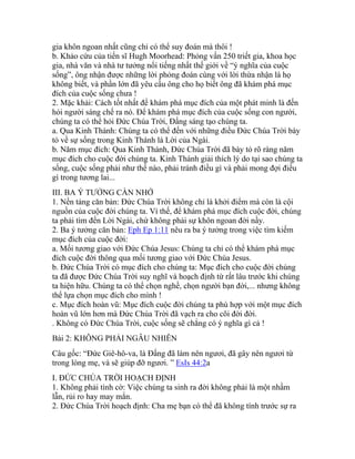 gia khôn ngoan nhất cũng chỉ có thể suy đoán mà thôi !
b. Khảo cứu của tiến sĩ Hugh Moorhead: Phỏng vấn 250 triết gia, khoa học
gia, nhà văn và nhà tư tưởng nổi tiếng nhất thế giới về “ý nghĩa của cuộc
sống”, ông nhận được những lời phỏng đoán cùng với lời thừa nhận là họ
không biết, và phần lớn đã yêu cầu ông cho họ biết ông đã khám phá mục
đích của cuộc sống chưa !
2. Mặc khải: Cách tốt nhất để khám phá mục đích của một phát minh là đến
hỏi người sáng chế ra nó. Để khám phá mục đích của cuộc sống con người,
chúng ta có thể hỏi Đức Chúa Trời, Đấng sáng tạo chúng ta.
a. Qua Kinh Thánh: Chúng ta có thể đến với những điều Đức Chúa Trời bày
tỏ về sự sống trong Kinh Thánh là Lời của Ngài.
b. Năm mục đích: Qua Kinh Thánh, Đức Chúa Trời đã bày tỏ rõ ràng năm
mục đích cho cuộc đời chúng ta. Kinh Thánh giải thích lý do tại sao chúng ta
sống, cuộc sống phải như thế nào, phải tránh điều gì và phải mong đợi điều
gì trong tương lai...
III. BA Ý TƯỞNG CẦN NHỚ
1. Nền tảng căn bản: Đức Chúa Trời không chỉ là khởi điểm mà còn là cội
nguồn của cuộc đời chúng ta. Vì thế, để khám phá mục đích cuộc đời, chúng
ta phải tìm đến Lời Ngài, chứ không phải sự khôn ngoan đời nầy.
2. Ba ý tưởng căn bản: Eph Ep 1:11 nêu ra ba ý tưởng trong việc tìm kiếm
mục đích của cuộc đời:
a. Mối tương giao với Đức Chúa Jesus: Chúng ta chỉ có thể khám phá mục
đích cuộc đời thông qua mối tương giao với Đức Chúa Jesus.
b. Đức Chúa Trời có mục đích cho chúng ta: Mục đích cho cuộc đời chúng
ta đã được Đức Chúa Trời suy nghĩ và hoạch định từ rất lâu trước khi chúng
ta hiện hữu. Chúng ta có thể chọn nghề, chọn người bạn đời,... nhưng không
thể lựa chọn mục đích cho mình !
c. Mục đích hoàn vũ: Mục đích cuộc đời chúng ta phù hợp với một mục đích
hoàn vũ lớn hơn mà Đức Chúa Trời đã vạch ra cho cõi đời đời.
. Không có Đức Chúa Trời, cuộc sống sẽ chẳng có ý nghĩa gì cả !
Bài 2: KHÔNG PHẢI NGẪU NHIÊN
Câu gốc: “Đức Giê-hô-va, là Đấng đã làm nên ngươi, đã gây nên ngươi từ
trong lòng mẹ, và sẽ giúp đỡ ngươi. ” EsIs 44:2a
I. ĐỨC CHÚA TRỜI HOẠCH ĐỊNH
1. Không phải tình cờ: Việc chúng ta sinh ra đời không phải là một nhầm
lẫn, rủi ro hay may mắn.
2. Đức Chúa Trời hoạch định: Cha mẹ bạn có thể đã không tính trước sự ra
 