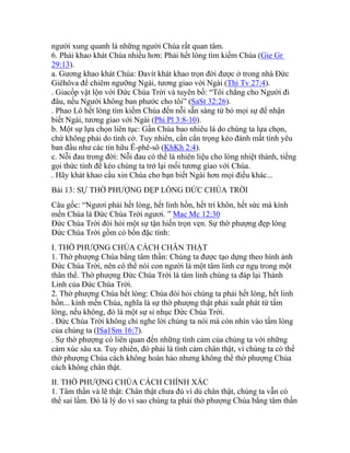 người xung quanh là những người Chúa rất quan tâm.
6. Phải khao khát Chúa nhiều hơn: Phải hết lòng tìm kiếm Chúa (Gie Gr
29:13).
a. Gương khao khát Chúa: Đavít khát khao trọn đời được ở trong nhà Đức
Giêhôva để chiêm ngưỡng Ngài, tương giao với Ngài (Thi Tv 27:4).
. Giacốp vật lộn với Đức Chúa Trời và tuyên bố: “Tôi chẳng cho Người đi
đâu, nếu Người không ban phước cho tôi” (SaSt 32:26).
. Phao Lô hết lòng tìm kiếm Chúa đến nỗi sẵn sàng từ bỏ mọi sự để nhận
biết Ngài, tương giao với Ngài (Phi Pl 3:8-10).
b. Một sự lựa chọn liên tục: Gần Chúa bao nhiêu là do chúng ta lựa chọn,
chứ không phải do tình cờ. Tuy nhiên, cần cẩn trọng kẻo đánh mất tình yêu
ban đầu như các tín hữu Ê-phê-sô (KhKh 2:4).
c. Nỗi đau trong đời: Nỗi đau có thể là nhiên liệu cho lòng nhiệt thành, tiếng
gọi thức tỉnh để kéo chúng ta trở lại mối tương giao với Chúa.
. Hãy khát khao cầu xin Chúa cho bạn biết Ngài hơn mọi điều khác...
Bài 13: SỰ THỜ PHƯỢNG ĐẸP LÒNG ĐỨC CHÚA TRỜI
Câu gốc: “Ngươi phải hết lòng, hết linh hồn, hết trí khôn, hết sức mà kính
mến Chúa là Đức Chúa Trời ngươi. ” Mac Mc 12:30
Đức Chúa Trời đòi hỏi một sự tận hiến trọn vẹn. Sự thờ phượng đẹp lòng
Đức Chúa Trời gồm có bốn đặc tính:
I. THỜ PHƯỢNG CHÚA CÁCH CHÂN THẬT
1. Thờ phượng Chúa bằng tâm thần: Chúng ta được tạo dựng theo hình ảnh
Đức Chúa Trời, nên có thể nói con người là một tâm linh cư ngụ trong một
thân thể. Thờ phượng Đức Chúa Trời là tâm linh chúng ta đáp lại Thánh
Linh của Đức Chúa Trời.
2. Thờ phượng Chúa hết lòng: Chúa đòi hỏi chúng ta phải hết lòng, hết linh
hồn... kính mến Chúa, nghĩa là sự thờ phượng thật phải xuất phát từ tấm
lòng, nếu không, đó là một sự sỉ nhục Đức Chúa Trời.
. Đức Chúa Trời không chỉ nghe lời chúng ta nói mà còn nhìn vào tấm lòng
của chúng ta (ISa1Sm 16:7).
. Sự thờ phượng có liên quan đến những tình cảm của chúng ta với những
cảm xúc sâu xa. Tuy nhiên, đó phải là tình cảm chân thật, vì chúng ta có thể
thờ phượng Chúa cách không hoàn hảo nhưng không thể thờ phượng Chúa
cách không chân thật.
II. THỜ PHƯỢNG CHÚA CÁCH CHÍNH XÁC
1. Tâm thần và lẽ thật: Chân thật chưa đủ vì dù chân thật, chúng ta vẫn có
thể sai lầm. Đó là lý do vì sao chúng ta phải thờ phượng Chúa bằng tâm thần
 