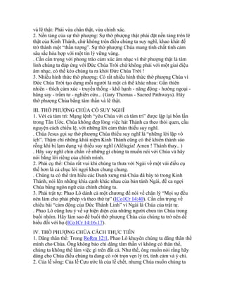 và lẽ thật: Phải vừa chân thật, vừa chính xác.
2. Nền tảng của sự thờ phượng: Sự thờ phượng thật phải đặt nền tảng trên lẽ
thật của Kinh Thánh, chứ không trên điều chúng ta suy nghĩ, khao khát để
trở thành một “thần tượng”. Sự thờ phượng Chúa mang tính chất tình cảm
sâu sắc hòa hợp với một tín lý vững vàng.
. Cần cẩn trọng với phong trào cảm xúc âm nhạc vì thờ phượng thật là tâm
linh chúng ta đáp ứng với Đức Chúa Trời chứ không phải với một giai điệu
âm nhạc, có thể kéo chúng ta ra khỏi Đức Chúa Trời !
3. Nhiều hình thức thờ phượng: Có rất nhiều hình thức thờ phượng Chúa vì
Đức Chúa Trời tạo dựng mỗi người là một cá thể khác nhau: Gần thiên
nhiên - thích cảm xúc - truyền thống - khổ hạnh - năng động - hướng ngoại -
hăng say - trầm tư - nghiên cứu... (Gary Thomas - Sacred Pathways). Hãy
thờ phượng Chúa bằng tâm thần và lẽ thật.
III. THỜ PHƯỢNG CHÚA CÓ SUY NGHĨ
1. Với cả tâm trí: Mạng lệnh “yêu Chúa với cả tâm trí” được lặp lại bốn lần
trong Tân Ước. Chúa không đẹp lòng việc hát Thánh ca theo thói quen, cầu
nguyện cách chiếu lệ, với những lời cảm thán thiếu suy nghĩ.
. Chúa Jesus gọi sự thờ phượng Chúa thiếu suy nghĩ là “những lời lặp vô
ích”. Thậm chí những khái niệm Kinh Thánh cũng có thể khiến thành sáo
rỗng khi bị lạm dụng và thiếu suy nghĩ (Alêlugia! Amen ! Thánh thay.. )
. Hãy suy nghĩ chín chắn về những gì chúng ta muốn nói với Chúa và hãy
nói bằng lời riêng của chính mình.
2. Phải cụ thể: Chúa rất vui khi chúng ta thưa với Ngài về một vài điều cụ
thể hơn là cả chục lời ngợi khen chung chung.
. Chúng ta có thể tìm hiểu các Danh xưng mà Chúa đã bày tỏ trong Kinh
Thánh, nói lên những khía cạnh khác nhau của bản tánh Ngài, để ca ngợi
Chúa bằng ngôn ngữ của chính chúng ta.
3. Phải trật tự: Phao Lô dành cả một chương để nói về chân lý “Mọi sự đều
nên làm cho phải phép và theo thứ tự” (ICo1Cr 14:40). Cần cẩn trọng về
chiêu bài “cảm động của Đức Thánh Linh” vì Ngài là Chúa của trật tự.
. Phao Lô cũng lưu ý về sự hiện diện của những người chưa tin Chúa trong
buổi nhóm. Hãy làm sao để buổi thờ phượng Chúa của chúng ta trở nên dễ
hiểu đối với họ (ICo1Cr 14:16-17).
IV. THỜ PHƯỢNG CHÚA CÁCH THỰC TIỄN
1. Dâng thân thể: Trong RoRm 12:1, Phao Lô khuyên chúng ta dâng thân thể
mình cho Chúa. Ông không bảo chỉ dâng tâm thần vì không có thân thể,
chúng ta không thể làm việc gì trên đất cả. Như thế, ông muốn nói rằng hãy
dâng cho Chúa điều chúng ta đang có với trọn vẹn lý trí, tình cảm và ý chí.
2. Của lễ sống: Của lễ Cựu ước là của lễ chết, nhưng Chúa muốn chúng ta
 