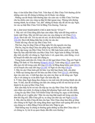 thay vì tìm kiếm Đức Chúa Trời. Trên thực tế, Đức Chúa Trời thường cất bỏ
những cảm xúc để chúng ta không còn lệ thuộc vào chúng.
. Những con đỏ thuộc linh thường dựa vào cảm xúc và Đức Chúa Trời ban
cho họ nhiều cảm xúc cùng sự đáp lời thật ngoạn mục. Nhưng trên đường
trưởng thành, họ sẽ được “cai, dứt” những lệ thuộc nầy để chỉ tin cậy Ngài,
tin vào sự thật Đức Chúa Trời là Đấng Yêu thương, Toàn tại.
III. LÀM SAO NGỢI KHEN CHÚA KHI NGÀI “Ở XA”?
1. Hãy nói với Chúa đúng điều bạn cảm nhận: Hãy tuôn đổ lòng mình ra
trước mặt Chúa. Hãy nói hết mọi cảm xúc của chúng ta với Chúa (7:11.
29:4). Đavít đã viết: Tôi tin nên tôi nói, tôi đã bị buồn thảm lắm (Thi Tv
116:10). Đavít đã thẳng thắn bày tỏ đức tin sâu sắc:
. Trước hết ông vẫn tin cậy Đức Chúa Trời.
. Thứ hai, ông tin rằng Chúa sẽ lắng nghe lời cầu nguyện của ông.
. Thứ ba, ông tin rằng Chúa cho phép ông nói điều ông cảm nhận.
2. Hãy tập trung vào Đức Chúa Trời là Ai: Bất luận hoàn cảnh ra sao, hãy
bám lấy bản chất bất biến của Đức Chúa Trời: Ngài luôn là Đấng Tốt lành,
đầy tình yêu đối với chúng ta. Ngài luôn ở với, quan tâm, cảm thông, và có
kế hoạch tốt nhất cho cuộc đời chúng ta.
. Trong hoàn cảnh đen tối, Gióp vẫn có thể ngợi khen Chúa. Ông nói Ngài là
Đấng Tốt lành và Yêu thương (Giop G 10:12), Toàn năng (42:2), quan tâm
đến mọi chi tiết trong cuộc đời ông (23:10), là Đấng đang kiểm soát (34:13),
có kế hoạch cho cuộc đời ông (23:14), và Ngài sẽ cứu ông (19:25).
3. Hãy tin cậy Chúa luôn giữ lời hứa: Lúc khô hạn thuộc linh, cần phải:
a. Nhẫn nại nương dựa nơi lời hứa của Đức Chúa Trời (23:12), chứ không
dựa vào cảm xúc, vì tình bạn dựa vào cảm xúc thực sự rất nông cạn. Ngài
vẫn ở với chúng ta và ân điển Ngài vẫn luôn đầy dư.
b. Ý thức rằng Ngài đang đưa chúng ta vào một mức độ trưởng thành sâu sắc
hơn. Vì thế, nan đề sẽ không còn làm cho chúng ta bối rối mà trái lại sẽ trở
thành lý do cảm tạ Đức Chúa Trời.
. Khi cảm thấy bị bỏ rơi mà vẫn tiếp tục tin cậy Đức Chúa Trời, bất chấp
cảm nhận của mình, là chúng ta đang thờ phượng Ngài cách sâu sắc nhất.
. Lòng tin cậy Đức Chúa Trời khiến Gióp vẫn trung tín, ngay cả khi không
còn điều gì có ý nghĩa nữa ! Đức tin của ông thật mạnh mẽ trong cơn đau
đớn khi ông nói: Dẫu Chúa giết ta, ta cũng còn nhờ cậy nơi Ngài (13:15).
4. Hãy nhớ lại điều Chúa đã làm cho bạn: Nếu Chúa chưa làm điều gì khác
cho chúng ta thì Ngài vẫn xứng đáng được ngợi khen suốt quảng đời còn lại
của chúng ta vì điều Đấng Christ đã làm trên Thập tự giá.
. Thật không may là chúng ta thường quên những sự đau đớn Chúa chịu vì
cớ chúng ta. Lý do là sự quen thuộc dẫn đến xem thường !
 