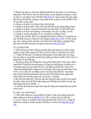 2. Một di sản giàu có: Tân ước nhấnh mạnh đến di sản giàu có của chúng ta,
rằng Đức Chúa Trời sẽ làm cho đầy đủ mọi sự cần dùng của chúng ta y theo
sự giàu có của Ngài ở nơi vinh hiển (Phi Pl 4:19). Ngay trong trần gian cũng
như trong cõi đời đời, chúng ta cũng nhận được sự giàu có của ân điển Chúa.
Di sản giàu có nầy gồm:
a. Chúng ta sẽ được ở với Đức Chúa Trời đời đời.
b. Chúng ta sẽ được Đức Chúa Trời biến đổi để trở nên giống Đấng Christ.
c. Chúng ta sẽ được Chúa giải thoát khỏi mọi đau đớn, sự chết, khốn khổ.
d. Chúng ta sẽ được ban thưởng và bổ nhiệm vào chức vụ phục vụ mới.
e. Chúng ta sẽ được dự phần vào sự vinh hiển của Đấng Christ.
3. Một di sản đời đời: Đây là cơ nghiệp không hư đi, không ô uế, không suy
tàn, để dành trong các từng trời cho chúng ta (IPhi 1Pr 1:3-4). Vì thế, trong
mọi việc, chúng ta làm như làm cho Chúa để có thể nhận cơ nghiệp Chúa
ban như một phần thưởng cho người trung tín (CoCl 3:23-24).
III. LỄ BÁP-TÊM
1. Niềm tự hào gia đình: Những gia đình danh giá thường có niềm tự hào,
nhưng có bao nhiêu người tin Chúa có niềm tự hào về gia đình của Chúa?
2. Ý nghĩa lễ báp-têm: Lễ báp-têm không phải là một nghi thức tùy hứng.
Nó xác nhận sự công khai tuyên bố gia nhập gia đình của Đức Chúa Trời, và
hãnh diện về gia đình nầy.
3. Tầm quan trọng của lễ báp-têm: Trong Đại Mạng lệnh, Chúa Jesus nhấn
mạnh đến lễ báp-têm tương đương với công tác truyền giáo và chăm sóc vì
nó tượng trưng cho mục đích thứ hai: Gia nhập gia đình Đức Chúa Trời.
. Báp-têm không khiến chúng ta trở nên thành viên trong gia đình Đức Chúa
Trời vì chỉ có đức tin nơi Đấng Christ mới thực hiện điều đó. Tuy nhiên,
báp-têm là một hình ảnh thuộc thể của một lẽ thật thuộc linh, giống như
chiếc nhẫn cưới là biểu tượng của sự kết ước vợ chồng.
4. Khi nào làm báp-têm? Tân ước dạy làm báp-têm ngay sau khi một người
tin nhận Chúa Jesus (lễ Ngũ tuần, hoạn quan Êthiôpi, gia đình Cọt-nây, gia
đình người đề lao tại Philíp... ).
. Vì thế hãy làm báp-têm càng sớm càng tốt, đúng như mạng lệnh của chính
Chúa Jesus.
IV. ĐẶC ÂN LỚN NHẤT
1. Chúa nhận chúng ta vào gia đình của Ngài: Chúa Jesus không thẹn khi
nhận chúng ta là anh em (HeDt 2:11). Hãy vui thỏa trong lẽ thật nầy !
2. Lý do: Chúng ta là thành viên trong gia đình Đức Chúa Trời vì Ngài đã
thánh hóa chúng ta, khiến chúng ta làm theo ý muốn Cha (Mat Mt 12:49-
50).
 