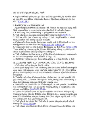 Bài 16: ĐIỀU QUAN TRỌNG NHẤT
Câu gốc: “Dầu tôi phân phát gia tài để nuôi kẻ nghèo khó, lại bỏ thân mình
để chịu đốt, song không có tình yêu thương, thì điều đó chẳng ích chi cho
tôi. ” ICo1Cr 13:3
I. BÀI HỌC QUAN TRỌNG NHẤT
1. Quan trọng nhất: Đức Chúa Trời là Tình yêu nên bài học quan trọng nhất
Ngài muốn chúng ta học trên trần gian nầy chính là cách yêu thương:
a. Chính trong tình yêu mà chúng ta giống Đức Chúa Trời nhất.
b. Tình yêu là nền tảng của mọi mạng lệnh Chúa truyền (GaGl 5:14).
2. Khó học nhất: Học yêu thương không vị kỷ vô cùng khó khăn vì nó đối
kháng với bản chất hướng ngã của chúng ta:
a. Chúa muốn chúng ta yêu thương mọi người, nhất là đối với anh chị em
trong gia đình của Đức Chúa Trời (IPhi 1Pr 2:17. GaGl 6:10).
b. Chúa muốn tình yêu phải là điểm đặc thù của gia đình Ngài (GiGa 13:35).
Trước khi sống yêu thương đời đời trên Thiên đàng, chúng ta phải học để
chuẩn bị chính mình cho nếp sống yêu thương đó.
c. Tình yêu không thể học trong sự cô lập: Cần có những người xung quanh
có thể làm chúng ta bực mình, bối rối, lo lắng... !!!
3. Ba lẽ thật: Thông qua mối thông công, chúng ta sẽ học được ba lẽ thật:
II. CÁCH TỐT NHẤT TẬN DỤNG CUỘC SỐNG LÀ YÊU THƯƠNG
1. Cuộc sống không tình yêu thật là vô ích:
a. Phần quan trọng nhất: Tình yêu không phải chỉ là một phần tốt mà là phần
quan trọng nhất của cuộc sống, cần “nôn nả tìm kiếm” (I. Cô 14:1;). Không
phải sự thành đạt hoặc của cải mà chính là các mối quan hệ mới là điều quan
trọng nhất.
b. Toàn bộ cuộc sống: Chúng ta thường cố nhồi nhét các mối quan hệ (thì
giờ cho vợ, con... ) vào lịch làm việc của mình, nhưng Chúa muốn chúng ta
nhận thức rằng các mối quan hệ là toàn bộ cuộc sống.
c. Mười điều răn: Mười điều răn đều hướng về các mối quan hệ: Sau khi học
yêu thương Đức Chúa Trời qua sự thờ phượng, chúng ta cần phải học yêu
thương người khác (Mat Mt 22:37-40).
d. Kẻ thù của các mối quan hệ: Sự bận rộn là kẻ thù của các mối quan hệ.
Chúng ta thường bận rộn để kiếm sống, để thành đạt..., nhưng trọng tâm của
cuộc đời chính là học biết yêu thương: Yêu Chúa và yêu người, nhất là đối
với những người thân yêu trong gia đình.
2. Tình yêu sẽ tồn tại đời đời: Tình yêu là ưu tiên hàng đầu vì tình yêu sẽ
trường tồn (ICo1Cr 13:13).
a. Tình yêu để lại một di sản: Cách đối xử với người khác, chứ không phải
 