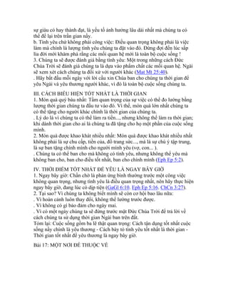 sự giàu có hay thành đạt, là yếu tố ảnh hưởng lâu dài nhất mà chúng ta có
thể để lại trên trần gian nầy.
b. Tình yêu chứ không phải công việc: Điều quan trọng không phải là việc
làm mà chính là lượng tình yêu chúng ta đặt vào đó. Đừng đợi đến lúc sắp
lìa đời mới khám phá rằng các mối quan hệ mới là toàn bộ cuộc sống !
3. Chúng ta sẽ được đánh giá bằng tình yêu: Một trong những cách Đức
Chúa Trời sẽ đánh giá chúng ta là dựa vào phẩm chất các mối quan hệ. Ngài
sẽ xem xét cách chúng ta đối xử với người khác (Mat Mt 25:40).
. Hãy bắt đầu mỗi ngày với lời cầu xin Chúa ban cho chúng ta thời gian để
yêu Ngài và yêu thương người khác, vì đó là toàn bộ cuộc sống chúng ta.
III. CÁCH BIỂU HIỆN TỐT NHẤT LÀ THỜI GIAN
1. Món quà quý báu nhất: Tầm quan trọng của sự việc có thể đo lường bằng
lượng thời gian chúng ta đầu tư vào đó. Vì thế, món quà lớn nhất chúng ta
có thể tặng cho người khác chính là thời gian của chúng ta.
. Lý do là vì chúng ta có thể làm ra tiền..., nhưng không thể làm ra thời gian;
khi dành thời gian cho ai là chúng ta đã tặng cho họ một phần của cuộc sống
mình.
2. Món quà được khao khát nhiều nhất: Món quà được khao khát nhiều nhất
không phải là sự chu cấp, tiền của, đồ trang sức..., mà là sự chú ý tập trung,
là sự ban tặng chính mình cho người mình yêu (vợ, con... ).
. Chúng ta có thể ban cho mà không có tình yêu, nhưng không thể yêu mà
không ban cho, ban cho điều tốt nhất, ban cho chính mình (Eph Ep 5:2).
IV. THỜI ĐIỂM TỐT NHẤT ĐỂ YÊU LÀ NGAY BÂY GIỜ
1. Ngay bây giờ: Chần chờ là phản ứng bình thường trước một công việc
không quan trọng, nhưng tình yêu là điều quan trọng nhất, nên hãy thực hiện
ngay bây giờ, đang lúc có dịp tiện (GaGl 6:10. Eph Ep 5:16. ChCn 3:27).
2. Tại sao? Vì chúng ta không biết mình sẽ còn cơ hội bao lâu nữa:
. Vì hoàn cảnh luôn thay đổi, không thể lường trước được.
. Vì không có gì bảo đảm cho ngày mai.
. Vì có một ngày chúng ta sẽ đứng trước mặt Đức Chúa Trời để trả lời về
cách chúng ta sử dụng thời gian Ngài ban trên đất.
Tóm lại: Cuộc sống gồm ba lẽ thật quan trọng: Cách tận dụng tốt nhất cuộc
sống nầy chính là yêu thương - Cách bày tỏ tình yêu tốt nhất là thời gian -
Thời gian tốt nhất để yêu thương là ngay bây giờ.
Bài 17: MỘT NƠI ĐỂ THUỘC VỀ
 