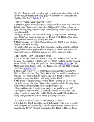 Câu gốc: “Dường ấy anh em chẳng phải là người ngoại, cũng chẳng phải là
kẻ ở trọ nữa, nhưng là người đồng quốc với các thánh đồ, và là người nhà
của Đức Chúa Trời. ” Eph Ep 2:19
I. ĐƯỢC TẠO DỰNG CHO CỘNG ĐỒNG
1. Được kêu gọi để thuộc về: Ngay cả trong vườn Êđen hoàn hảo, Đức Chúa
Trời đã phán: “Loài người ở một mình thì không tốt”. Chúng ta được tạo
dựng cho cộng đồng, được nhào nặn cho mối thông công và được định hình
cho một gia đình.
. Trong gia đình của Đức Chúa Trời, chúng ta “hiệp nên một Thân trong
Đấng Christ”, để thuộc về nhau suốt cõi đời đời. Kinh Thánh không hề nói
đến một thánh nhân cô độc hay một nhà ẩn tu.
2. Thành viên của Hội Thánh: Thành viên của Hội Thánh là một bộ phận
sống của một Thân thể sống.
. Để các bộ phận làm trọn mục đích, chúng phải gắn liền với thân, nghĩa là
cùng gắn liền với các bộ phận khác. Chúng ta chỉ có thể khám phá vai trò
của mình trong cuộc đời thông qua các mối liên hệ với người khác.
II. HỘI THÁNH CỦA ĐỨC CHÚA TRỜI
1. Giá trị của Hội Thánh: Hội Thánh là công việc của Đức Chúa Trời trên
thế gian. Không điều gì có thể hủy diệt Hội Thánh của Ngài và Hội Thánh sẽ
tồn tại đời đời, đắc thắng mọi quyền lực của âm phủ (Mat Mt 16:18). Hội
Thánh quan trọng đến nỗi Chúa Jesus đã phải chịu chết trên Thập tự giá cho
Hội Thánh (Eph Ep 5:25).
2. Thái độ cần có đối với Hội Thánh: Kinh Thánh gọi Hội Thánh là “Cô
dâu”, là “Thân thể” của Đấng Christ. Đức Chúa Trời ban lệnh cho chúng ta
phải yêu Hội Thánh như chính Ngài đã yêu. Thật đáng buồn là có nhiều
người chỉ sử dụng Hội Thánh chứ không yêu Hội Thánh !
3. Mối thông công địa phương: Từ “Hội Thánh” thường ám chỉ một hội
chúng địa phương hữu hình. Chỉ có những người bị kỷ luật, dứt phép thông
công, là không thuộc một Hội Thánh địa phương nào cả !
. Chúng ta không còn là người ngoại hay kẻ ở trọ, mà là “người nhà”...
. Chủ nghĩa cá nhân độc lập đã tạo ra nhiều “trẻ mồ côi thuộc linh” hay
những “con thỏ tín nhân” nhảy từ Hội Thánh nầy qua Hội Thánh khác mà
không có một cam kết hay trách nhiệm gì với Hội Thánh cả.
III. TẠI SAO CẦN CÓ MỘT GIA ĐÌNH HỘI THÁNH ?
1. Gia đình Hội Thánh thừa nhận bạn là tín hữu thật: Chúa Jesus tuyên bố:
“Nếu các ngươi yêu nhau thì ấy là tại điều đó mà thiên hạ sẽ nhận biết các
ngươi là môn đồ Ta”. Như thế, khi gia nhập Hội Thánh là Thân thể Đấng
 