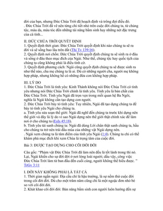 đời của bạn, nhưng Đức Chúa Trời đã hoạch định và trông đợi điều đó.
. Đức Chúa Trời đã vẽ nên từng chi tiết nhỏ trên cuộc đời chúng ta, từ chủng
tộc, màu da, màu tóc đến những tài năng bẩm sinh hay những nét đặc trưng
của cá tính...
II. ĐỨC CHÚA TRỜI QUYẾT ĐỊNH
1. Quyết định thời gian: Đức Chúa Trời quyết định khi nào chúng ta sẽ ra
đời và sẽ sống bao lâu trên đất (Thi Tv 139:16).
2. Quyết định nơi chốn: Đức Chúa Trời quyết định chúng ta sẽ sinh ra ở đâu
và sống ở đâu theo mục đích của Ngài. Như thế, chủng tộc hay quốc tịch của
chúng ta cũng không phải là điều tình cờ.
3. Quyết định phương cách: Ngài cũng quyết định chúng ta sẽ được sinh ra
như thế nào, cha mẹ chúng ta là ai. Dù có những người cha, người mẹ không
hợp pháp, nhưng không hề có những đứa con không hợp pháp.
III. LÝ DO
1. Đức Chúa Trời là tình yêu: Kinh Thánh không nói Đức Chúa Trời có tình
yêu nhưng nói Đức Chúa Trời chính là tình yêu. Tình yêu là bản chất của
Đức Chúa Trời. Tình yêu Ngài đã trọn vẹn trong mối quan hệ Ba Ngôi,
nghĩa là Ngài không cần tạo dựng con người.
2. Đức Chúa Trời bày tỏ tình yêu: Tuy nhiên, Ngài đã tạo dựng chúng ta để
bày tỏ tình yêu Ngài cho chúng ta.
a. Tình yêu sửa soạn thế giới: Ngài đã nghĩ đến chúng ta trước khi dựng nên
thế giới và đây là lý do vì sao Ngài dựng nên thế giới thật chính xác để làm
nơi ở cho chúng ta (EsIs 45:18).
b. Tình yêu tái sanh chúng ta: Ngài đã dùng Lời chân thật sanh chúng ta, hầu
cho chúng ta trở nên trái đầu mùa của những vật Ngài dựng nên.
. Ngài xem chúng ta là tâm điểm của tình yêu Ngài (1:4). Chúng ta chỉ có thể
khám phá mục đích khi xem Chúa là trọng tâm của cuộc đời.
Bài 3: ĐƯỢC TẠO DỰNG CHO CÕI ĐỜI ĐỜI
Câu gốc: “Phàm vật Đức Chúa Trời đã làm nên đều là tốt lành trong thì nó.
Lại, Ngài khiến cho sự đời đời ở nơi lòng loài người; dầu vậy, công việc
Đức Chúa Trời làm từ ban đầu đến cuối cùng, người không thế hiểu được. ”
TrGv 3:11
I. ĐỜI NẦY KHÔNG PHẢI LÀ TẤT CẢ
1. Thời gian ngắn ngủi: Địa cầu chỉ là hậu trường, là sự nếm thử cuộc đời
trong cõi đời đời. Dù cho một trăm năm cũng chỉ là một ngoặc đơn nhỏ bé
so với cõi đời đời.
2. Khát khao cõi đời đời: Bản năng bẩm sinh con người luôn hướng đến sự
 