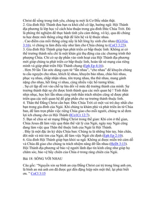 Christ để sống trong tình yêu, chúng ta mới là Cơ Đốc nhân thật.
2. Gia đình Hội Thánh đưa bạn ra khỏi chỗ cô lập, hướng ngã: Hội Thánh
địa phương là lớp học về cách hòa thuận trong gia đình Đức Chúa Trời. Đó
là phòng thí nghiệm để thực hành tình yêu cảm thông, vô kỷ, qua đó chúng
ta học được mối thông công thật để liên hệ và lệ thuộc nhau.
. Cao điểm của mối thông công nầy là hết lòng hy sinh cho nhau (IGi1Ga
3:16), vì chúng ta làm điều nầy như làm cho Chúa chúng ta (CoCl 3:23).
3. Gia đình Hội Thánh giúp bạn phát triển cơ bắp thuộc linh: Không ai có
thể trưởng thành nếu chỉ là một khán giả thụ động của các chương trình thờ
phượng Chúa. Chỉ có sự dự phần vào sinh hoạt của Hội Thánh địa phương
mới giúp chúng ta phát triển cơ bắp thuộc linh, hoàn tất sứ mạng của riêng
mình và giúp phát triển Hội Thánh chung (Eph Ep 4:16).
. Hơn 50 lần Tân ước dùng cụm từ “lẫn nhau”, “cho nhau” để khuyên chúng
ta cầu nguyện cho nhau, khích lệ nhau, khuyên bảo nhau, chào hỏi nhau,
phục vụ nhau, chấp nhận nhau, tôn trọng nhau, tha thứ nhau, mang gánh
nặng cho nhau, hết lòng vì nhau, cùng nhiều việc hổ tương khác.
. Sự cô lập dễ rơi vào chỗ tự lừa dối về mức độ trưởng thành của mình: Sự
trưởng thành thật sự chỉ được hình thành qua các mối quan hệ ! Tinh thần
nhịn nhục, học hỏi lẫn nhau cùng tinh thần trách nhiệm cũng sẽ được phát
triển qua các mối quan hệ để góp phần cho sự trưởng thành thuộc linh.
4. Thân thể Đấng Christ cần bạn: Đức Chúa Trời có một vai trò duy nhất cho
bạn trong gia đình của Ngài. Khi chúng ta khám phá và phát triển ân tứ Chúa
ban, để làm trọn phần việc riêng Chúa giao cho mỗi người, chúng ta sẽ đem
lợi ích chung cho cả Hội Thánh (ICo1Cr 12:7).
5. Bạn sẽ chia sẻ sứ mạng Đấng Christ trong thế gian: Khi còn ở thế gian,
Chúa Jesus đã làm việc qua thân thể vật lý của Ngài, ngày nay Ngài cũng
đang làm việc qua Thân thể thuộc linh của Ngài là Hội Thánh.
. Đây là một đặc ân kỳ diệu Chúa ban: Chúng ta là những bàn tay, bàn chân,
đôi mắt và trái tim của Ngài, để làm việc Ngài chỉ định (Eph Ep 2:10).
6. Gia đình Hội Thánh giúp bạn khỏi sa ngã: Không ai được miễn trừ cám dỗ
và Chúa đã giao cho chúng ta trách nhiệm nâng đỡ lẫn nhau (HeDt 3:13).
Hội Thánh địa phương sẽ bảo vệ người lãnh đạo tin kính cũng như giúp họ
chăm sóc, bảo vệ bầy chiên của Chúa ở trong ràng chiên của Ngài.
Bài 18: SỐNG VỚI NHAU
Câu gốc: “Nguyền xin sự bình an của Đấng Christ cai trị trong lòng anh em,
là bình an mà anh em đã được gọi đến đặng hiệp nên một thể; lại phải biết
ơn. ” CoCl 3:15
 