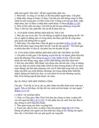 nhất một người “khó chịu”, dễ làm người khác phát cáu.
2. Phát triển: Ai cũng có vài điều có thể làm phiền người khác. Cần phải:
a. Nhận thức chúng ta thuộc về nhau: Căn bản cho mối thông công Cơ Đốc
chính là mối tương giao với Đức Chúa Trời: Chúng ta là một gia đình, chấp
nhận nhau, bảo vệ nhau vì nhận thức mình thuộc về nhau (RoRm 12:10).
b. Hiểu rõ bối cảnh của nhau: Cần biết họ đã trải qua những gì trong đời.
Thay vì đòi hỏi, hãy nghĩ đến việc họ đã đi được bao xa.
V. VUN ĐẮP CỘNG ĐỒNG ĐÒI HỎI SỰ TIN CẨN
1. Nhu cầu của sự tin cẩn: Tin cẩn không có nghĩa là dung dưỡng tội lỗi. Nó
chỉ có nghĩa là những chia sẻ trong nhóm cần được giữ kín để cùng nhau
giải quyết chứ không đồn ra ngoài.
2. Phát triển: Cần nhận thức Chúa rất ghét sự nói hành (ChCn 16:28), đặc
biệt là khi được ngụy trang dưới tiêu đề “nan đề cầu nguyện”. Nói hành gây
ra nhiều đau đớn và chia rẽ, cần phải loại trừ dù phải trả giá.
VI. VUN ĐẮP CỘNG ĐỒNG ĐÒI HỎI LIÊN HỆ THƯỜNG XUYÊN
1. Cần phải có thời gian: Cần thường xuyên liên hệ với nhóm, phát triển thói
quen thờ phượng Chúa chung (Cong Cv 2:46. HeDt 10:25). Cần tin chắc
mình cần mối thông công, ngay cả khi mình không cảm thấy thích thú !
2. Kết ước chín điểm: Mỗi thành viên nhóm nhỏ cần kết ước: Chia sẻ những
cảm xúc thật của mình (chân thật), khích lệ nhau (tương thuộc), hỗ trợ nhau
(cảm thông), tha thứ nhau (thương xót), nói lẽ chân thật trong tình yêu, thừa
nhận yếu đuối của mình (khiêm nhường), tôn trọng những khác biệt(nhã
nhặn), không nói hành (tín cẩn), và xem nhóm là ưu tiên (thường xuyên).
Hãy từ bỏ hướng ngã để phụ thuộc vào nhau.
Bài 20: PHỤC HỒI MỐI THÔNG CÔNG
Câu gốc: “Chớ lấy ác trả ác cho ai; phải chăm tìm điều thiện trước mặt mọi
người. Nếu có thể được, thì hãy hết sức mình mà hòa thuận với mọi người. ”
RoRm 12:17-18
I. CHỨC VỤ GIẢNG HÒA
1. Chức vụ Chúa giao: Đức Chúa Trời ban cho chúng ta chức vụ phục hồi
các mối quan hệ (IICo 2Cr 5:18). Vì thế, phần lớn các sách Tân ước đều có
dạy chúng ta cách sống hòa thuận.
2. Tầm quan trọng của chức vụ giảng hòa:
a. Trước tiên, đây là chức vụ được Chúa ban phước (Mat Mt 5:9). Chúa
không nói phước cho người yêu hòa bình hay sống an ổn, nhưng cho người
làm việc vì hòa bình, tích cực giải quyết các xung đột.
 
