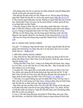 . Nếu không được thì cần có một hay hai nhân chứng đi cùng để khẳng định
vấn đề và hòa giải mối quan hệ anh em.
. Nếu thất bại thì phải trình cho Hội Thánh xét xử. Nếu kẻ phạm lỗi không
nghe Hội Thánh thì hãy đối xử với họ như người ngoại (Mat Mt 18:15-17).
6. Hãy ủng hộ người lãnh đạo của bạn: Không có người lãnh đạo nào là hoàn
hảo, nhưng Đức Chúa Trời giao cho họ trách nhiệm và thẩm quyền để duy
trì sự hiệp nhất của Hội Thánh.
. Chúa dạy chúng ta phải vâng lời và chịu phục người lãnh đạo vì họ tỉnh
thức về linh hồn chúng ta trước mặt Chúa là Đấng họ phải khai trình (HeDt
13:17). Chúng ta cũng phải khai trình với Chúa về thái độ đối với họ.
. Để bảo vệ mối thông công, cần tôn trọng người lãnh đạo mình, thể hiện
bằng lời cầu nguyện, khích lệ, yêu thương và tôn trọng (ITe1Tx 5:12-13).
. Bài học lớn trong mối thông công trong Hội Thánh là học vị tha (Phi Pl
2:4).
Bài 22: GIỐNG NHƯ ĐẤNG CHRIST
Câu gốc: “Vì những kẻ Ngài đã biết trước, thì Ngài cũng đã định sẵn để nên
giống như hình bóng Con Ngài, hầu cho Con nầy được làm Con cả ở giữa
nhiều anh em. ” RoRm 8:29
I. TRỞ NÊN GIỐNG ĐẤNG CHRIST
1. Mục đích thứ ba: Mục đích thứ ba chúng ta được tạo dựng là để trở nên
giống như Đấng Christ. Đức Chúa Trời đã công bố ý định nầy ngay trong sự
sáng tạo (SaSt 1:26).
. “Giống như Đức Chúa Trời”, chúng ta là những hữu thể thuộc linh, chúng
ta có tri thức, có các mối liên hệ, có ý thức đạo đức... Đây là một đặc ân lớn,
đưa chúng ta vào sự tôn trọng.
2. Sự phục hồi: Mọi người đều có một phần ảnh tượng của Đức Chúa Trời.
Tuy nhiên, ảnh tượng đó đã bị phá hỏng hoặc bóp méo bởi tội lỗi. Vì thế,
Đức Chúa Trời đã sai Chúa Jesus đến thế gian để phục hồi ảnh tượng đó, và
Ngài chính là ảnh tượng của Đức Chúa Trời (CoCl 1:15. HeDt 1:3).
3. Thể hiện: Con người không bao giờ trở thành Đức Chúa Trời hay một vị
thần, nên để có ảnh tượng của Chúa Jesus, chúng ta phải sống tin kính Chúa,
mặc lấy thái độ và nhân cách của Ngài (Eph Ep 4:22-24).
. Mục đích căn bản của Đức Chúa Trời cho cuộc đời chúng ta trên trần gian
là để phát triển nhân cách để trở nên giống Đấng Christ. Tuy nhiên, để bảo
vệ tính độc nhất của chúng ta, Ngài chỉ biến đổi nhân cách chứ không nhằm
biến đổi cá tính của chúng ta.
4. Lưu ý: Cần nhớ rằng trần gian chưa phải là Thiên đàng, nên cuộc sống
đầy khó khăn, và chính đó là điều khiến chúng ta tăng trưởng để thích hợp
 