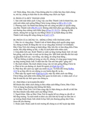 với Thiên đàng. Hơn nữa, Chúa không phải là vị thần làm theo lệnh chúng
ta, trái lại, chúng ta hiện hữu là cho những mục đích của Ngài.
II. PHẦN CỦA ĐỨC THÁNH LINH
1. Sản sinh một nhân cách: Công việc của Đức Thánh Linh là thánh hóa, sản
sinh môt nhân cách giống Đấng Christ trong chúng ta (IICo 2Cr 3:18).
2. Phương cách: Sự thánh hóa không bởi sức riêng mà phải có quyền năng
của Đức Thánh Linh (Phi Pl 2:13): Không nhất thiết phải qua những phép lạ,
mà thường theo những cách thầm lặng (IVua 1V 19:12) - Không do bắt
chước, nhưng bởi sự ngự trị của Đấng Christ và sự hành động của Đức
Thánh Linh trong đời sống chúng ta (CoCl 1:27).
III. PHẦN CỦA CHÚNG TA : ĐỒNG CÔNG VỚI THÁNH LINH
1. Đức tin và vâng phục: Thánh Linh sẽ hành động cách quyền năng ngay
lúc chúng ta bước đi bằng đức tin và sự vâng phục (Giôsuê và Giôđanh).
Đức Chúa Trời chờ chúng ta hành động: Hãy tiến lên và làm đúng điều Chúa
muốn, bất chấp những sợ hãi, vì đây là cách phát triển nhân cách.
2. Góp phần tích cực: Kinh Thánh so sánh sự tăng trưởng thuộc linh với một
hạt giống, một tòa nhà và một em bé đang lớn. Mỗi hình ảnh đều đòi hỏi một
sự góp phần tích cực: vun trồng, xây dựng, ăn uống hoạt động...
. Nỗ lực không có phần gì trong sự cứu rỗi, nhưng vô cùng quan trọng trong
sự tăng trưởng thuộc linh. Ít nhất tám lần Tân ước bảo phải “gắng sức”.
3. Ba trách nhiệm: Ba trách nhiệm trong việc trở nên giống Đấng Christ là:
a. Phải từ bỏ con đường cũ, thoát lốt người cũ (Eph Ep 4:22).
b. Phải thay đổi cách suy nghĩ của mình (4:23). Từ biến đổi trong RoRm
12:2 là sự thay đổi từ con nhộng ra con bướm đẹp đẽ, tự do...
c. Phải mặc lấy người mới (Eph Ep 4:24), mặc lấy nhân cách của Đấng
Christ bằng cách phát triển những thói quen tin kính mới, vì nhân cách về cơ
bản là toàn bộ các thói quen của chúng ta.
IV. PHƯƠNG CÁCH KHUÔN ĐÚC
Để khuôn đúc nhân cách chúng ta theo nhân cách Đấng Christ, Đức Chúa
Trời sử dụng ba phương tiện không thể thiếu:
1. Lời Đức Chúa Trời: Lời Chúa cung cấp Lẽ thật chúng ta cần để có thể lớn
lên theo khuôn mẫu nhân cách của Đấng Christ.
2. Người khác: Dân sự Đức Chúa Trời là nguồn hỗ trợ chúng ta cần để có
thể tăng trưởng. Tự tách mình ra khỏi các mối liên hệ là một sai lầm lớn vì
sự trưởng thành thuộc linh chính là học biết yêu thương giống như Chúa
Jesus đã yêu thương.
3. Hoàn cảnh: Hoàn cảnh là môi trường để chúng ta có thể luyện tập nhân
 