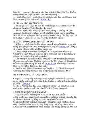 bất diệt, vì con người được dựng nên theo hình ảnh Đức Chúa Trời để sống
trong cõi đời đời. Ngài đặt khao khát đó trong chúng ta.
3. Thân thể tạm thời: Thân thể trần tục chỉ là sự hiện diện tạm thời của tâm
linh, và được gọi là “nhà tạm”( IICo 2Cr 5:1).
II. CHUẨN BỊ CHO CÕI ĐỜI ĐỜI
1. Hai sự lựa chọn: Cuộc đời trên đất có nhiều lựa chọn, nhưng cõi đời đời
chỉ có hai lựa chọn: Thiên đàng hay địa ngục !
2. Hai loại người: Nếu trông cậy Chúa Jesus, chúng ta sẽ sống với Chúa
Jesus đời đời. Nhưng kẻ khước từ tình yêu Ngài sẽ mãi mãi xa cách Ngài.
Như thế, có hai loại người: Những người nói với Chúa “ý Cha được nên” và
những người Chúa phải nói rằng “Hãy cứ làm theo ý ngươi”!
III. SỐNG TRONG ÁNH SÁNG CÕI ĐỜI ĐỜI
1. Những giá trị sẽ thay đổi: Khi sống trong ánh sáng cõi đời đời trong mối
tương giao gần gũi với Chúa, những giá trị sẽ thay đổi (Phi Pl 3:7). Chúng ta
sẽ sử dụng tiền của và thì giờ khôn ngoan hơn.
2. Thứ tự ưu tiên sẽ thay đổi: Những thứ tự ưu tiên sẽ được sắp đặt lại.
Chúng ta sẽ chú ý đến các mối quan hệ và nhân cách hơn là danh tiếng, sự
giàu có, sự thành đạt hay những trào lưu...
3. Khải tượng về cõi đời đời: Khải tượng về cõi đời đời sẽ khiến chúng ta
tận dụng trọn cuộc sống để chuẩn bị cho cõi đời đời. Nhưng cõi đời đời như
thế nào con người không thể hiểu nỗi (ICo1Cr 2:9), nếu không có sự mặc
khải của Đức Chúa Trời trong Lời Ngài.
4. Sự nhắc nhở: Thời điểm mà con người nghĩ về cõi đời đời là trong các
đám tang. Hãy sống mỗi ngày như là ngày cuối cùng của cuộc đời !
Bài 4: ĐIỀU GÌ LÈO LÁI CUỘC ĐỜI?
Câu gốc: “Ta cũng thấy mọi công lao và mọi nghề khéo là điều gây cho
người nầy kẻ khác ganh ghét nhau. Điều đó cũng là sự hư không, theo luồng
gió thổi. ” TrGv 4:4
Lèo lái là “hướng dẫn, điều khiển hoặc định hướng”. Có hàng trăm hoàn
cảnh, giá trị và những tình cảm có thể lèo lái cuộc đời con người.
I. NĂM ĐỘNG CƠ PHỔ BIẾN NHẤT
1. Mặc cảm tội lỗi: Nhiều người bị lèo lái bởi mặc cảm tội lỗi.
a. Mô tả: Họ sống cả đời loanh quanh những nuối tiếc hoặc cố gắng che đậy
sự xấu hổ của mình. Họ để ký ức, quá khứ điều khiển mình.
b. Kết quả: Họ tự trừng phạt mình cách vô thức khi ngầm phá hỏng thành
công của chính mình, khiến họ lang thang trong cuộc sống vô mục đích.
c. Giải quyết: Chúng ta là sản phẩm của quá khứ, nhưng không cần phải làm
 