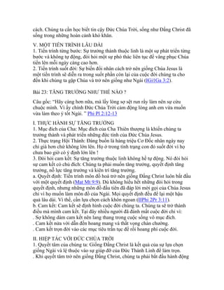 cách. Chúng ta cần học biết tin cậy Đức Chúa Trời, sống như Đấng Christ đã
sống trong những hoàn cảnh khó khăn.
V. MỘT TIẾN TRÌNH LÂU DÀI
1. Tiến trình từng bước: Sự trưởng thành thuộc linh là một sự phát triển từng
bước và không tự động, đòi hỏi một sự phó thác liên tục để vâng phục Chúa
tiến lên mỗi ngày càng cao hơn.
2. Tiến trình suốt đời: Sự biến đổi nhân cách trở nên giống Chúa Jesus là
một tiến trình sẽ diễn ra trong suốt phần còn lại của cuộc đời chúng ta cho
đến khi chúng ta gặp Chúa và trở nên giống như Ngài (IGi1Ga 3:2).
Bài 23: TĂNG TRƯỞNG NHƯ THẾ NÀO ?
Câu gốc: “Hãy càng hơn nữa, mà lấy lòng sợ sệt run rẩy làm nên sự cứu
chuộc mình. Vì ấy chính Đức Chúa Trời cảm động lòng anh em vừa muốn
vừa làm theo ý tốt Ngài. ” Phi Pl 2:12-13
I. THỰC HÀNH SỰ TĂNG TRƯỞNG
1. Mục đích của Cha: Mục đích của Cha Thiên thượng là khiến chúng ta
trưởng thành và phát triển những đức tính của Đức Chúa Jesus.
2. Thực trạng Hội Thánh: Đáng buồn là hàng triệu Cơ Đốc nhân ngày nay
chỉ già hơn chứ không lớn lên. Họ ở trong tình trạng con đỏ suốt đời vì họ
chưa bao giờ có ý định lớn lên !
3. Đòi hỏi cam kết: Sự tăng trưởng thuộc linh không hề tự động. Nó đòi hỏi
sự cam kết có chủ đích: Chúng ta phải muốn tăng trưởng, quyết định tăng
trưởng, nỗ lực tăng trưởng và kiên trì tăng trưởng.
a. Quyết định: Tiến trình môn đồ hoá trở nên giống Đấng Christ luôn bắt đầu
với một quyết định (Mat Mt 9:9). Dù không hiểu hết những đòi hỏi trong
quyết định, nhưng những môn đồ đầu tiên đã đáp lời mời gọi của Chúa Jesus
chỉ vì họ muốn làm môn đồ của Ngài. Mọi quyết định đều để lại một hậu
quả lâu dài. Vì thế, cần lựa chọn cách khôn ngoan (IIPhi 2Pr 3:11).
b. Cam kết: Cam kết sẽ định hình cuộc đời chúng ta. Chúng ta sẽ trở thành
điều mà mình cam kết. Tại đây nhiều người đã đánh mất cuộc đời chỉ vì:
. Sợ không dám cam kết nên lang thang trong cuộc sống vô mục đích.
. Cam kết nửa vời dẫn đến hoang mang và thất vọng chán chường.
. Cam kết trọn đời vào các mục tiêu trần tục để rồi hoang phí cuộc đời.
II. HIỆP TÁC VỚI ĐỨC CHÚA TRỜI
1. Quyết tâm của chúng ta: Giống Đấng Christ là kết quả của sự lựa chọn
giống Ngài và lệ thuộc vào sự giúp đỡ của Đức Thánh Linh để làm trọn.
. Khi quyết tâm trở nên giống Đấng Christ, chúng ta phải bắt đầu hành động
 