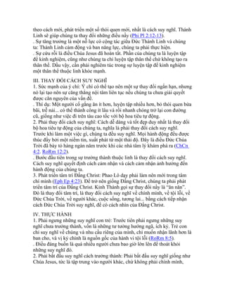 theo cách mới, phát triển một số thói quen mới, nhất là cách suy nghĩ. Thánh
Linh sẽ giúp chúng ta thay đổi những điều nầy (Phi Pl 2:12-13).
. Sự tăng trưởng là một nỗ lực có cộng tác giữa Đức Thánh Linh và chúng
ta: Thánh Linh cảm động và ban năng lực, chúng ta phải thực hiện.
. Sự cứu rỗi là điều Chúa Jesus đã hoàn tất. Phần của chúng ta là luyện tập
để kinh nghiệm, cũng như chúng ta chỉ luyện tập thân thể chứ không tạo ra
thân thể. Dầu vậy, cần phải nghiêm túc trong sự luyện tập để kinh nghiệm
một thân thể thuộc linh khỏe mạnh.
III. THAY ĐỔI CÁCH SUY NGHĨ
1. Sức mạnh của ý chí: Ý chí có thể tạo nên một sự thay đổi ngắn hạn, nhưng
nó lại tạo nên sự căng thẳng nội tâm liên tục nếu chúng ta chưa giải quyết
được căn nguyên của vấn đề.
. Thí dụ: Một người cố gắng ăn ít hơn, luyện tập nhiều hơn, bỏ thói quen bừa
bãi, trễ nải... có thể thành công ít lâu và rồi nhanh chóng trở lại con đường
cũ, giống như việc đi trên tàu cao tốc với bộ hoa tiêu tự động.
2. Phải thay đổi cách suy nghĩ: Cách dễ dàng và tốt đẹp duy nhất là thay đổi
bộ hoa tiêu tự động của chúng ta, nghĩa là phải thay đổi cách suy nghĩ.
Trước khi làm một việc gì, chúng ta đều suy nghĩ. Mọi hành động đều được
thúc đẩy bởi một niềm tin, xuất phát từ một thái độ. Đây là điều Đức Chúa
Trời đã bày tỏ hàng ngàn năm trước khi các nhà tâm lý khám phá ra (ChCn
4:2. RoRm 12:2).
. Bước đầu tiên trong sự trưởng thành thuộc linh là thay đổi cách suy nghĩ.
Cách suy nghĩ quyết định cách cảm nhận và cách cảm nhận ảnh hưởng đến
hành động của chúng ta.
3. Phát triển tâm trí Đấng Christ: Phao Lô dạy phải làm nên mới trong tâm
chí mình (Eph Ep 4:23). Để trở nên giống Đấng Christ, chúng ta phải phát
triển tâm trí của Đấng Christ. Kinh Thánh gọi sự thay đổi nầy là “ăn năn”.
Đó là thay đổi tâm trí, là thay đổi cách suy nghĩ về chính mình, về tội lỗi, về
Đức Chúa Trời, về người khác, cuộc sống, tương lai... bằng cách tiếp nhận
cách Đức Chúa Trời suy nghĩ, để có cách nhìn của Đấng Christ.
IV. THỰC HÀNH
1. Phải ngưng những suy nghĩ con trẻ: Trước tiên phải ngưng những suy
nghĩ chưa trưởng thành, vốn là những tư tưởng hướng ngã, ích kỷ. Trẻ con
chỉ suy nghĩ về chúng và nhu cầu riêng của mình, chỉ muốn nhận lãnh hơn là
ban cho, và vị kỷ chính là nguồn gốc của hành vi tội lỗi (RoRm 8:5).
. Điều đáng buồn là quá nhiều người chưa bao giờ lớn lên để thoát khỏi
những suy nghĩ đó.
2. Phải bắt đầu suy nghĩ cách trưởng thành: Phải bắt đầu suy nghĩ giống như
Chúa Jesus, tức là tập trung vào người khác, chứ không phải chính mình,
 