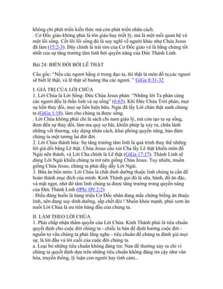 không chỉ phát triển kiến thức mà còn phát triển nhân cách.
. Cơ Đốc giáo không phải là tôn giáo hay triết lý, mà là một mối quan hệ và
một lối sống. Cốt lõi lối sống đó là suy nghĩ về người khác như Chúa Jesus
đã làm (15:2-3). Đây chính là trái tim của Cơ Đốc giáo và là bằng chứng tốt
nhất của sự tăng trưởng tâm linh bởi quyền năng của Đức Thánh Linh.
Bài 24: BIẾN ĐỔI BỞI LẼ THẬT
Câu gốc: “Nếu các ngươi hằng ở trong đạo ta, thì thật là môn đồ ta;các ngươi
sẽ biết lẽ thật, và lẽ thật sẽ buông tha các ngươi. ” GiGa 8:31-32
I. GIÁ TRỊ CỦA LỜI CHÚA
1. Lời Chúa là Lời Sống: Đức Chúa Jesus phán: “Những lời Ta phán cùng
các ngươi đều là thần linh và sự sống” (6:63). Khi Đức Chúa Trời phán, mọi
sự liền thay đổi, mọi sự liền hiện hữu. Ngài đã lấy Lời chân thật sanh chúng
ta (GiGa 1:18), làm cho chúng ta được sống.
. Lời Chúa không phải chỉ là sách chỉ nam giáo lý, mà còn tạo ra sự sống,
đem đến sự thay đổi, làm ma quỷ sợ hãi, khiến phép lạ xảy ra, chữa lành
những vết thương, xây dựng nhân cách, khai phóng quyền năng, bảo đảm
chúng ta một tương lai đời đời.
2. Lời Chúa thánh hóa: Sự tăng trưởng tâm linh là quá trình thay thế những
lời giả dối bằng Lẽ thật. Chúa Jesus cầu xin Cha lấy Lẽ thật khiến môn đồ
Ngài nên thánh, và Lời Cha chính là Lẽ thật (GiGa 17:17). Thánh Linh sẽ
dùng Lời Ngài khiến chúng ta trở nên giống Chúa Jesus. Tuy nhiên, muốn
giống Chúa Jesus, chúng ta phải đầy dẫy Lời Ngài.
3. Bữa ăn bốn món: Lời Chúa là chất dinh dưỡng thuộc linh chúng ta cần để
hoàn thành mục đích của mình. Kinh Thánh gọi đó là sữa, bánh, đồ ăn đặc,
và mật ngọt, nhờ đó tâm linh chúng ta được tăng trưởng trong quyền năng
của Đức Thánh Linh (IPhi 1Pr 2:2).
. Điều đáng buồn là hàng triệu Cơ Đốc nhân đang mắc chứng biếng ăn thuộc
linh, nên đang suy dinh dưỡng, sắp chết đói ! Muốn khỏe mạnh, phải xem ăn
nuốt Lời Chúa là ưu tiên hàng đầu của chúng ta.
II. LÀM THEO LỜI CHÚA
1. Phải chấp nhận thẩm quyền của Lời Chúa: Kinh Thánh phải là tiêu chuẩn
quyết định cho cuộc đời chúng ta - chiếc la bàn để định hướng cuộc đời -
nguồn tư vấn chúng ta phải lắng nghe - tiêu chuẩn để chúng ta đánh giá mọi
sự, là lời đầu và lời cuối của cuộc đời chúng ta.
a. Loại bỏ những tiêu chuẩn không đáng tin: Nan đề thường xảy ra chỉ vì
chúng ta quyết định dựa trên những tiêu chuẩn không đáng tin cậy như văn
hóa, truyền thống, lý luận con người hay tình cảm...
 