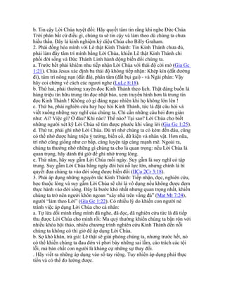 b. Tin cậy Lời Chúa tuyệt đối: Hãy quyết tâm tin rằng khi nghe Đức Chúa
Trời phán bất cứ điều gì, chúng ta sẽ tin cậy và làm theo dù chúng ta chưa
hiểu thấu. Đây là kinh nghiệm kỳ diệu Chúa cho Billy Graham.
2. Phải đồng hóa mình với Lẽ thật Kinh Thánh: Tin Kinh Thánh chưa đủ,
phải làm đầy tâm trí mình bằng Lời Chúa, khiến Lẽ thật Kinh Thánh chi
phối đời sống và Đức Thánh Linh hành động biến đổi chúng ta.
a. Trước hết phải khiêm nhu tiếp nhận Lời Chúa với thái độ cởi mở (Gia Gc
1:21). Chúa Jesus xác định ba thái độ không tiếp nhận: Khép kín (đất đường
đi), tâm trí nông nạn (đất đá), phân tâm (đất bụi gai) - và Ngài phán: Vậy
hãy coi chừng về cách các ngươi nghe (LuLc 8:18).
b. Thứ hai, phải thường xuyên đọc Kinh Thánh theo lịch. Thật đáng buồn là
hàng triệu tín hữu trung tín đọc nhật báo, xem truyền hình hơn là trung tín
đọc Kinh Thánh ! Không có gì đáng ngạc nhiên khi họ không lớn lên !
c. Thứ ba, phải nghiên cứu hay học hỏi Kinh Thánh, tức là đặt câu hỏi và
viết xuống những suy nghĩ của chúng ta. Chỉ cần những câu hỏi đơn giản
như: Ai? Việc gì? Ở đâu? Khi nào? Thế nào? Tại sao? Lời Chúa cho biết
những người xét kỹ Lời Chúa sẽ tìm được phước khi vâng lời (Gia Gc 1:25).
d. Thứ tư, phải ghi nhớ Lời Chúa. Dù trí nhớ chúng ta có kém đến đâu, cũng
có thể nhớ được hàng triệu ý tưởng, biến cố, dữ kiện và nhân vật. Hơn nữa,
trí nhớ cũng giống như cơ bắp, càng luyện tập càng mạnh mẽ. Ngoài ra,
chúng ta thường nhớ những gì chúng ta cho là quan trọng: nếu Lời Chúa là
quan trọng, hãy dành thì giờ để ghi nhớ trong lòng.
e. Thứ năm, hãy suy gẫm Lời Chúa mỗi ngày. Suy gẫm là suy nghĩ có tập
trung. Suy gẫm Lời Chúa hằng ngày đòi hỏi nỗ lực lớn, nhưng chính là bí
quyết đưa chúng ta vào đời sống được biến đổi (IICo 2Cr 3:18).
3. Phải áp dụng những nguyên tắc Kinh Thánh: Tiếp nhận, đọc, nghiên cứu,
học thuộc lòng và suy gẫm Lời Chúa sẽ chỉ là vô dụng nếu không được đem
thực hành vào đời sống. Đây là bước khó nhất nhưng quan trọng nhất, khiến
chúng ta trở nên người khôn ngoan “xây nhà trên vầng đá” (Mat Mt 7:24),
người “làm theo Lời” (Gia Gc 1:22). Có nhiều lý do khiến con người né
tránh việc áp dụng Lời Chúa cho cá nhân:
a. Tự lừa dối mình rằng mình đã nghe, đã đọc, đã nghiên cứu tức là đã tiếp
thu được Lời Chúa cho mình rồi: Ma quỷ thường khiến chúng ta bận rộn với
nhiều khóa hội thảo, nhiều chương trình nghiên cứu Kinh Thánh đến nỗi
chúng ta không có thì giờ để áp dụng Lời Chúa.
b. Sợ khó khăn, trả giá: Lẽ thật sẽ giải phóng chúng ta, nhưng trước hết, nó
có thể khiến chúng ta đau đớn vì phơi bày những sai lầm, cáo trách các tội
lỗi, mà bản chất con người là kháng cự những sự thay đổi.
. Hãy viết ra những áp dụng vào sổ tay riêng. Tuy nhiên áp dụng phải thực
tiển và có thể đo lường được.
 