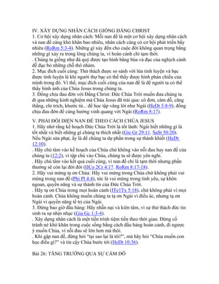 IV. XÂY DỰNG NHÂN CÁCH GIỐNG ĐẤNG CHRIST
1. Cơ hội xây dựng nhân cách: Mỗi nan đề là một cơ hội xây dựng nhân cách
và nan đề càng khó khăn bao nhiêu, nhân cách càng có cơ hội phát triển bấy
nhiêu (RoRm 5:3-4). Những gì xảy đến cho cuộc đời không quan trọng bằng
những gì xảy ra trong lòng chúng ta, vì hoàn cảnh chỉ tạm thời.
. Chúng ta giống như đá quý được tạo hình bằng búa và đục của nghịch cảnh
đễ đục bỏ những chỗ thô nhám.
2. Mục đích cuối cùng: Thử thách được so sánh với lửa tinh luyện và bạc
được tinh luyện là khi người thợ bạc có thể thấy được hình phản chiếu của
mình trong đó. Vì thế, mục đích cuối cùng của nan đề là để người ta có thể
thấy hình ảnh của Chúa Jesus trong chúng ta.
3. Đồng chịu đau đớn với Đấng Christ: Đức Chúa Trời muốn đưa chúng ta
đi qua những kinh nghiệm mà Chúa Jesus đã trải qua: cô đơn, cám dỗ, căng
thẳng, chỉ trích, khước từ... để học tập vâng lời như Ngài (HeDt 5:8-9), đồng
chịu đau đớn để cùng hưởng vinh quang với Ngài (RoRm 8:17).
V. PHẢI ĐỐI DIỆN NAN ĐỀ THEO CÁCH CHÚA JESUS
1. Hãy nhớ rằng kế hoạch Đức Chúa Trời là tốt lành: Ngài biết những gì là
tốt nhất và biết những gì chúng ta thích nhất (Gie Gr 29:11. SaSt 50:20).
Nếu Ngài sửa phạt, ấy là để chúng ta dự phần trong sự thánh khiết (HeDt
12:10).
. Hãy chú tâm vào kế hoạch của Chúa chứ không vào nỗi đau hay nan đề của
chúng ta (12:2), vì tập chú vào Chúa, chúng ta sẽ được yên nghỉ.
. Hãy chú tâm vào kết quả cuối cùng, vì nan đề chỉ là tạm thời nhưng phần
thưởng sẽ còn lại đời đời (IICo 2Cr 4:17. RoRm 8:17-18).
2. Hãy vui mừng tạ ơn Chúa: Hãy vui mừng trong Chúa chứ không phải vui
mừng trong nan đề (Phi Pl 4:4), tức là vui mừng trong tình yêu, sự khôn
ngoan, quyền năng và sự thành tín của Đức Chúa Trời.
. Hãy tạ ơn Chúa trong mọi hoàn cảnh (ITe1Tx 5:18), chứ không phải vì mọi
hoàn cảnh. Chúa không muốn chúng ta tạ ơn Ngài vì điều ác, nhưng tạ ơn
Ngài vì quyền năng tể trị của Ngài.
3. Đừng bao giờ đầu hàng: Hãy nhẫn nại và kiên tâm, vì sự thử thách đức tin
sinh ra sự nhịn nhục (Gia Gc 1:3-4).
. Xây dựng nhân cách là một tiến trình tiệm tiến theo thời gian. Đừng cố
tránh né khó khăn trong cuộc sống bằng cách đầu hàng hoàn cảnh, đi ngược
ý muốn Chúa, vì nỗi đau sẽ lớn hơn mà thôi.
. Khi gặp nan đề, đừng hỏi “tại sao lại là tôi?”, mà hãy hỏi “Chúa muốn con
học điều gì?” và tin cậy Chúa bước tới (HeDt 10:36).
Bài 26: TĂNG TRƯỞNG QUA SỰ CÁM DỖ
 
