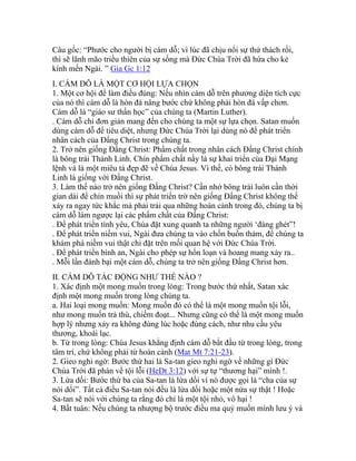 Câu gốc: “Phước cho người bị cám dỗ; vì lúc đã chịu nổi sự thử thách rồi,
thì sẽ lãnh mão triều thiên của sự sống mà Đức Chúa Trời đã hứa cho kẻ
kính mến Ngài. ” Gia Gc 1:12
I. CÁM DỖ LÀ MỘT CƠ HỘI LỰA CHỌN
1. Một cơ hội để làm điều đúng: Nếu nhìn cám dỗ trên phương diện tích cực
của nó thì cám dỗ là hòn đá nâng bước chứ không phải hòn đá vấp chơn.
Cám dỗ là “giáo sư thần học” của chúng ta (Martin Luther).
. Cám dỗ chỉ đơn giản mang đến cho chúng ta một sự lựa chọn. Satan muốn
dùng cám dỗ để tiêu diệt, nhưng Đức Chúa Trời lại dùng nó để phát triển
nhân cách của Đấng Christ trong chúng ta.
2. Trở nên giống Đấng Christ: Phẩm chất trong nhân cách Đấng Christ chính
là bông trái Thánh Linh. Chín phẩm chất nầy là sự khai triển của Đại Mạng
lệnh và là một miêu tả đẹp đẽ về Chúa Jesus. Vì thế, có bông trái Thánh
Linh là giống với Đấng Christ.
3. Làm thế nào trở nên giống Đấng Christ? Cần nhớ bông trái luôn cần thời
gian dài để chín muồi thì sự phát triển trở nên giống Đấng Christ không thể
xảy ra ngay tức khắc mà phải trải qua những hoàn cảnh trong đó, chúng ta bị
cám dỗ làm ngược lại các phẩm chất của Đấng Christ:
. Để phát triển tình yêu, Chúa đặt xung quanh ta những người ‘đáng ghét”!
. Để phát triển niềm vui, Ngài đưa chúng ta vào chốn buồn thảm, để chúng ta
khám phá niềm vui thật chỉ đặt trên mối quan hệ với Đức Chúa Trời.
. Để phát triển bình an, Ngài cho phép sự hổn loạn và hoang mang xảy ra..
. Mỗi lần đánh bại một cám dỗ, chúng ta trở nên giống Đấng Christ hơn.
II. CÁM DỖ TÁC ĐỘNG NHƯ THẾ NÀO ?
1. Xác định một mong muốn trong lòng: Trong bước thứ nhất, Satan xác
định một mong muốn trong lòng chúng ta.
a. Hai loại mong muốn: Mong muốn đó có thể là một mong muốn tội lỗi,
như mong muốn trả thù, chiếm đoạt... Nhưng cũng có thể là một mong muốn
hợp lý nhưng xảy ra không đúng lúc hoặc đúng cách, như nhu cầu yêu
thương, khoái lạc.
b. Từ trong lòng: Chúa Jesus khẳng định cám dỗ bắt đầu từ trong lòng, trong
tâm trí, chứ không phải từ hoàn cảnh (Mat Mt 7:21-23).
2. Gieo nghi ngờ: Bước thứ hai là Sa-tan gieo nghi ngờ về những gì Đức
Chúa Trời đã phán về tội lỗi (HeDt 3:12) với sự tự “thương hại” mình !.
3. Lừa dối: Bước thứ ba của Sa-tan là lừa dối vì nó được gọi là “cha của sự
nói dối”. Tất cả điều Sa-tan nói đều là lừa dối hoặc một nửa sự thật ! Hoặc
Sa-tan sẽ nói với chúng ta rằng đó chỉ là một tội nhỏ, vô hại !
4. Bất tuân: Nếu chúng ta nhượng bộ trước điều ma quỷ muốn mình lưu ý và
 