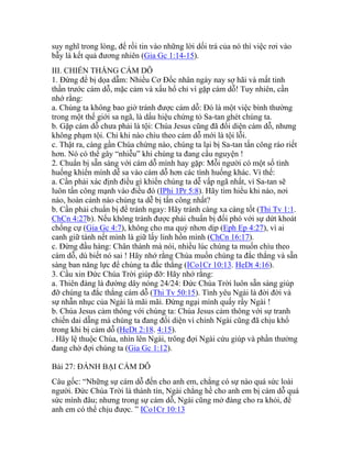 suy nghĩ trong lòng, để rồi tin vào những lời dối trá của nó thì việc rơi vào
bẫy là kết quả đương nhiên (Gia Gc 1:14-15).
III. CHIẾN THẮNG CÁM DỖ
1. Đừng để bị dọa dẫm: Nhiều Cơ Đốc nhân ngày nay sợ hãi và mất tinh
thần trước cám dỗ, mặc cảm và xấu hổ chỉ vì gặp cám dỗ! Tuy nhiên, cần
nhớ rằng:
a. Chúng ta không bao giờ tránh được cám dỗ: Đó là một việc bình thường
trong một thế giới sa ngã, là dấu hiệu chứng tỏ Sa-tan ghét chúng ta.
b. Gặp cám dỗ chưa phải là tội: Chúa Jesus cũng đã đối diện cám dỗ, nhưng
không phạm tội. Chỉ khi nào chìu theo cám dỗ mới là tội lỗi.
c. Thật ra, càng gần Chúa chừng nào, chúng ta lại bị Sa-tan tấn công ráo riết
hơn. Nó có thể gây “nhiễu” khi chúng ta đang cầu nguyện !
2. Chuẩn bị sẵn sàng với cám dỗ mình hay gặp: Mỗi người có một số tình
huống khiến mình dễ sa vào cám dỗ hơn các tình huống khác. Vì thế:
a. Cần phải xác định điều gì khiến chúng ta dễ vấp ngã nhất, vì Sa-tan sẽ
luôn tấn công mạnh vào điều đó (IPhi 1Pr 5:8). Hãy tìm hiểu khi nào, nơi
nào, hoàn cảnh nào chúng ta dễ bị tấn công nhất?
b. Cần phải chuẩn bị để tránh ngay: Hãy tránh càng xa càng tốt (Thi Tv 1:1.
ChCn 4:27b). Nếu không tránh được phải chuẩn bị đối phó với sự dứt khoát
chống cự (Gia Gc 4:7), không cho ma quỷ nhơn dịp (Eph Ep 4:27), vì ai
canh giữ tánh nết mình là giữ lấy linh hồn mình (ChCn 16:17).
c. Đừng đầu hàng: Chân thành mà nói, nhiều lúc chúng ta muốn chìu theo
cám dỗ, dù biết nó sai ! Hãy nhớ rằng Chúa muốn chúng ta đắc thắng và sẵn
sàng ban năng lực để chúng ta đắc thắng (ICo1Cr 10:13. HeDt 4:16).
3. Cầu xin Đức Chúa Trời giúp đỡ: Hãy nhớ rằng:
a. Thiên đàng là đường dây nóng 24/24: Đức Chúa Trời luôn sẵn sàng giúp
đỡ chúng ta đắc thắng cám dỗ (Thi Tv 50:15). Tình yêu Ngài là đời đời và
sự nhẫn nhục của Ngài là mãi mãi. Đừng ngại mình quấy rầy Ngài !
b. Chúa Jesus cảm thông với chúng ta: Chúa Jesus cảm thông với sự tranh
chiến dai dẵng mà chúng ta đang đối diện vì chính Ngài cũng đã chịu khổ
trong khi bị cám dỗ (HeDt 2:18. 4:15).
. Hãy lệ thuộc Chúa, nhìn lên Ngài, trông đợi Ngài cứu giúp và phần thưởng
đang chờ đợi chúng ta (Gia Gc 1:12).
Bài 27: ĐÁNH BẠI CÁM DỖ
Câu gốc: “Những sự cám dỗ đến cho anh em, chẳng có sự nào quá sức loài
người. Đức Chúa Trời là thành tín, Ngài chẳng hề cho anh em bị cám dỗ quá
sức mình đâu; nhưng trong sự cám dỗ, Ngài cũng mở đàng cho ra khỏi, để
anh em có thể chịu được. ” ICo1Cr 10:13
 
