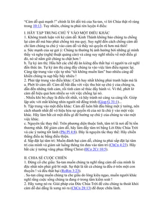 “Cám dỗ quá mạnh !” chính là lời dối trá của Sa-tan, vì lời Chúa thật rõ ràng
trong 10:13. Tuy nhiên, chúng ta phải rèn luyện 4 điều:
I. HÃY TẬP TRUNG CHÚ Ý VÀO MỘT ĐIỀU KHÁC
1. Không tranh luận với kẻ cám dỗ: Kinh Thánh không bảo chúng ta chống
lại cám dỗ mà bảo phải chống trả ma quỷ. Suy nghĩ đến cách chống cám dỗ
chỉ làm chúng ta chú ý vào cám dỗ và thấy nó quyến rũ hơn mà thôi!
a. Sức mạnh của sự gợi ý: Chúng ta thường bị ảnh hưởng bởi những gì mình
thấy và nghe (nghệ thuật quảng cáo) và càng suy nghĩ nhiều về một điều gì
đó, nó sẽ nắm giữ chúng ta chặt hơn !
b. Tự kỷ ám thị: Hầu hết các chế độ ăn kiêng đều thất bại vì người ta cứ nghĩ
đến thức ăn. Tự kỷ ám thị càng đẩy chúng ta vào việc làm điều ngược lại.
Càng tập trung vào việc tự nhủ “tôi không muốn làm” bao nhiêu càng dễ
khiến chúng ta sụp bẫy bấy nhiêu !
2. Phải tập trung vào điều khác: Cách hay nhất không phải tranh luận mà là
a. Phớt lờ cám dỗ: Cám dỗ bắt đầu với việc thu hút sự chú ý của chúng ta,
dẫn đến những tình cảm, rồi tình cảm sẽ thúc đẩy hành vi. Vì thế, phớt lờ
cám dỗ hiệu quả hơn nhiều so với việc chống lại nó.
. Nhiều khi bỏ chạy là điều tốt nhất, và hãy tránh nó càng xa càng tốt. Gióp
lập ước với mắt không nhìn người nữ đồng trinh (Giop G 31:1)...
b. Tập trung vào một điều khác: Cám dỗ luôn bắt đầu bằng một ý tưởng, nên
cách nhanh nhất để vô hiệu hóa sự quyến rũ của nó là chú ý vào một việc
khác. Hãy làm bất cứ một điều gì để hướng sự chú ý của chúng ta vào một
việc khác.
c. Nguyên tắc thay thế: Trên phương diện thuộc linh, tâm trí là nơi dễ bị tổn
thương nhất. Để giảm cám dỗ, hãy làm đầy tâm trí bằng Lời Đức Chúa Trời
và các ý tưởng tốt lành (Phi Pl 4:8). Đây là nguyên tắc thay thế: Hãy chiến
thắng điều ác bằng điều thiện.
d. Sắp đặt lại tâm trí: Muốn đánh bại cám dỗ, chúng ta phải sắp đặt lại tâm
trí của mình và giám sát luồng thông tin đưa vào tâm trí (ChCn 4:23). Hãy
bắt các ý tưởng vâng phục Đấng Christ (IICo 2Cr 10:5).
II. CHIA SẺ CUỘC CHIẾN
1. Đừng cố che giấu: Sa-tan muốn chúng ta nghĩ rằng cám dỗ của mình là
độc nhất nên phải giữ bí mật. Sự thật là tất cả chúng ta đều ở trên một con
thuyền ! và đều thất bại (RoRm 3:23).
. Sa-tan cũng muốn chúng ta che giấu do lòng kiêu ngạo, muốn người khác
nghĩ rằng cuộc sống chúng ta đang ở trong tầm kiểm soát !
2. Hãy xưng nó ra: Giải pháp của Đức Chúa Trời để cứu chúng ta thoát khỏi
cám dỗ dai dẵng là xưng nó ra (ChCn 28:13) để được chữa lành.
 