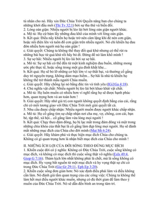 tù nhân cho nó. Hãy xin Đức Chúa Trời Quyền năng ban cho chúng ta
những khởi đầu mới (Thi Tv 32:1) bởi sự tha thứ và biến đổi.
2. Lòng oán giận: Nhiều người bị lèo lái bởi lòng oán giận người khác.
a. Mô tả: Họ cứ bám lấy những đau khổ của mình với lòng oán giận.
b. Kết quả: Điều nầy khiến họ hoặc trở nên câm lặng khi đè nén cơn giận,
hoặc nổi điên lên và tuôn đổ cơn giận trên nhiều người. Nó chỉ khiến họ đau
đớn nhiều hơn người mà họ oán giận !
c. Giải quyết: Chúng ta không thể thay đổi quá khứ nhưng có thể rút ra
những bài học từ quá khứ rồi hãy bỏ đi. Đừng để nó làm khổ mình !
3. Sự sợ hãi: Nhiều người bị lèo lái bởi sự sợ hãi.
a. Mô tả: Sự sợ hãi có thể đến từ một kinh nghiệm đau buồn, những mong
ước phi thực tế, hoặc sống trong một gia đình khắt khe...
b. Kết quả: Họ sẽ bỏ lỡ những cơ hội lớn vì sợ thất bại, và thường cố gắng
duy trì nguyên trạng, không dám mạo hiểm... Sợ hãi là nhà tù khiến họ
không thể trở thành mẫu người Chúa muốn.
c. Giải quyết: Hãy chống lại nó bằng đức tin và tình yêu (IGi1Ga 4:18).
4. Chủ nghĩa vật chất: Nhiều người bị lèo lái bởi khao khát vật chất.
a. Mô tả: Họ luôn muốn có nhiều hơn vì nghĩ rằng họ sẽ được hạnh phúc
hơn, quan trọng hơn và an toàn hơn !
b. Giải quyết: Hãy nhớ giá trị con người không quyết định bằng của cải, rằng
chỉ có mối tương giao với Đức Chúa Trời mới giải quyết tất cả.
5. Nhu cầu được chấp nhận: Nhiều người muốn được người khác chấp nhận.
a. Mô tả: Họ cố gắng tìm sự chấp nhận nơi cha mẹ, vợ, chồng, con cái, bạn
bè, tập thể, xã hội... cố gắng làm vừa lòng mọi người !
b. Kết quả: Chạy theo đám đông, họ bị lạc mất trong đám đông và một trong
những chìa khóa của thất bại là cố gắng làm đẹp lòng mọi người. Họ sẽ đánh
mất những mục đích của Chúa cho đời mình (Mat Mt 6:24).
c. Giải quyết: Hãy khám phá và thực hiện mục đích Chúa cho chúng ta.
Không có gì quan trọng hơn là nhận biết mục đích của Chúa cho mình !
II. NHỮNG ÍCH LỢI CỦA ĐỜI SỐNG THEO ĐÚNG MỤC ĐÍCH
1. Khiến cuộc đời có ý nghĩa: Không có Đức Chúa Trời, cuộc sống không có
mục đích, và không có mục đích thì cuộc sống thật vô nghĩa (EsIs 49:4,
Giop G 7:16). Thảm kịch lớn nhất không phải là chết, mà là sống không có
mục đích. Hy vọng bắt nguồn từ một mục đích và hy vọng thật sự chỉ có
trong Đức Chúa Trời (Gie Gr 29:11, Eph Ep 3:20).
2. Khiến cuộc sống đơn giản hơn: Nó xác định điều phải làm và điều không
cần làm. Nó đánh giá tầm quan trọng của các công việc: Chúng ta không thể
làm hết mọi điều người khác muốn, nhưng có đủ thời gian để làm theo ý
muốn của Đức Chúa Trời. Nó sẽ dẫn đến bình an trong tâm trí.
 