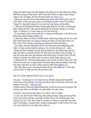 đang vận hành trong cuộc đời chúng ta dù chúng ta có cảm nhận hay không.
Đôi khi sự tăng trưởng thuộc linh là một điều buồn tẻ, chậm chạp, nhưng
cũng có lúc sôi động, như thì tiết trong năm vậy (TrGv 3:1).
. Đừng nản lòng khi chưa chiến thắng ngay được một số thói quen, nan đề
nhức nhối vì theo thời gian, dưới sự vận hành của Đức Chúa Trời những
“tảng đá” cứng nhất cũng sẽ bị xoi mòn bởi một dòng suối êm đềm...
2. Hãy ghi lại những bài đã học: Không phải nhật ký các biến cố mà là ghi
nhận những bài học. Hãy ghi lại những gì Chúa đã dạy chúng ta về chính
Ngài, về chúng ta, về cuộc sống với các mối quan hệ...
. Lý do chúng ta phải ôn lại như thế vì chúng ta rất dễ quên và rất dễ trôi lạc
khỏi điều mình đã nghe (HeDt 2:1).
3. Hãy kiên nhẫn với Chúa và chính mình: Một trong những rắc rối của cuộc
đời là thời khóa biểu của chúng ta không ăn khớp với thời khóa biểu của
Đức Chúa Trời: Chúng ta thường nôn nóng còn Chúa thì không !
. Tuy nhiên, cần nhớ rằng Đức Chúa Trời luôn luôn hành động đúng thời
điểm và Ngài muốn chuẩn bị chúng ta cho cõi đời đời (cây sồi - nấm).
. Đừng tìm kiếm những bí quyết trưởng thành hay nên thánh ngay lập tức.
Hãy nhớ Môi-se đã phải chờ đợi 80 năm trước khi được Chúa sử dụng. Vì
thế, hãy nhịn nhục học tập chương trình huấn luyện của Đức Chúa Trời để
chúng ta sẽ được trọn lành, toàn vẹn theo ý muốn Ngài (Gia Gc 1:4).
4. Đừng thối chí: Trì hoãn không phải là lời từ chối của Đức Chúa Trời. Khi
Ha-ba-cúc chán nản vì nghĩ rằng Chúa hành động chưa đủ nhanh, Chúa dạy
ông rằng: Hãy đợi, nó chắc sẽ đến trong kỳ nhất định (HaKb 2:3).
. Hãy nhớ rằng con ốc sên cũng bò được lên tàu nhờ nhẫn nại. Vì thế, hãy
cảm tạ Chúa và nhẫn nại tiến tới trên linh trình.
Bài 29: CHẤP NHẬN PHẦN VIỆC CỦA BẠN
Câu gốc: “vì chúng ta là việc Ngài làm ra, đã được dựng nên trong Đức
Chúa Jêsus Christ để làm việc lành mà Đức Chúa Trời đã sắm sẵn trước cho
chúng ta làm theo. ” Eph Ep 2:10
Chúng ta được Chúa tạo dựng không phải chỉ để tiêu thụ các tài nguyên, tận
hưởng cuộc sống, mà để thêm vào, góp phần vào cuộc sống.
I. ĐƯỢC TẠO DỰNG ĐỂ PHỤC VỤ ĐỨC CHÚA TRỜI
1. Làm việc lành: Kinh Thánh dạy rằng chúng ta được dựng nên trong Đức
Chúa Jesus Christ để làm việc lành mà Đức Chúa Trời đã định trước cho
chúng ta (2:10). Việc lành ở đây là sự phục vụ chúng ta cống hiến cho trần
gian và khi phục vụ người khác, chúng ta đang phục vụ Đức Chúa Trời, làm
trọn mục đích thứ tư của Ngài cho chúng ta.
 