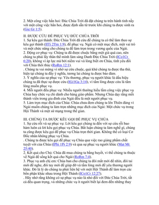 2. Một công việc hẳn hoi: Đúc Chúa Trời đã đặt chúng ta trên hành tinh nầy
với một công việc hẳn hoi, được định sẵn từ trước khi chúng ta được sinh ra
(Gie Gr 1:5).
II. ĐƯỢC CỨU ĐỂ PHỤC VỤ ĐỨC CHÚA TRỜI
1. Sự kêu gọi thánh: Đức Chúa Trời đã cứu để chúng ta có thể làm theo sự
kêu gọi thánh (IITi 2Tm 1:9), để phục vụ. Ngài có một mục đích, một vai trò
và một chức năng cho chúng ta để làm trọn trong vương quốc của Ngài.
2. Động cơ phục vụ: Chúng ta đã được chuộc bằng một giá quá cao, nên
chúng ta phải lấy thân thể mình làm sáng Danh Đức Chúa Trời (ICo1Cr
6:20), không vì áp lực mà bởi niềm vui và lòng biết ơn Chúa, tình yêu đối
với Chúa thôi thúc (RoRm 12:1).
. Chúng ta vui mừng vì nhờ sự cứu chuộc, quá khứ chúng ta được tha thứ,
hiện tại chúng ta đầy ý nghĩa, tương lai chúng ta được bảo đảm.
3. Ý nghĩa của sự phục vụ: Yêu thương, phục vụ người khác là dấu hiệu
chúng ta đã thực sự được cứu (IGi1Ga 3:14), vì tấm lòng được cứu là tấm
lòng muốn phục vụ.
4. Mỗi người đều phục vụ: Nhiều người thường hiểu lầm công việc phục vụ
Chúa hay chức vụ chỉ dành cho hàng giáo phẩm. Nhưng Chúa dạy rằng mỗi
thành viên trong gia đình của Ngài đều là một người phục vụ.
5. Làm trọn mục đích của Chúa: Chúa chưa đem chúng ta lên Thiên đàng vì
Ngài muốn chúng ta làm trọn những mục đích của Ngài: Một chức vụ trong
Hội Thánh và một sứ mạng trong thế gian.
III. CHÚNG TA ĐƯỢC KÊU GỌI ĐỂ PHỤC VỤ CHÚA
1. Sự cứu rỗi và sự phục vụ: Lời kêu gọi chúng ta đến với sự cứu rỗi bao
hàm luôn cả lời kêu gọi phục vụ Chúa. Bất luận chúng ta làm nghề gì, chúng
ta cũng được kêu gọi để phục vụ Chúa trọn thời gian. Không thể có loại Cơ
Đốc nhân không phục vụ Chúa.
. Chúng ta được kêu gọi để phục vụ Chúa qua việc rao giảng phẩm chất
tuyệt vời của Chúa (IPhi 1Pr 2:9) và qua sự phục vụ người khác (Mat Mt
25:40).
2. Kết quả cho Chủ: Chúa đã mua chúng ta bằng huyết, vì thế chúng ta thuộc
về Ngài để sống kết quả cho Ngài (RoRm 7:4).
3. Phục vụ anh chị em: Chúa ban cho chúng ta đôi mắt mới để nhìn, đôi tai
mới để nghe, đôi tay mới để giúp đỡ và tấm lòng mới để yêu thương người
khác. Đó là lý do chúng ta phải liên hệ với một Hội Thánh để làm trọn các
bổn phận khác nhau trong Hội Thánh (ICo1Cr 12:27).
. Hãy nhớ rằng không có sự phục vụ nào là nhỏ đối với Đức Chúa Trời, tất
cả đều quan trọng, và những chức vụ ít người biết lại đem đến những thay
 