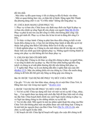 đổi lớn nhất.
. Mọi chức vụ đều quan trọng vì tất cả chúng ta đều lệ thuộc vào nhau.
. Một cơ quan không làm việc, cả thân thể sẽ bệnh: Hàng ngàn Hội Thánh
địa phương đang chết vì các “Cơ Đốc nhân” không sẵn lòng phục vụ.
IV. CHÚA BAN MẠNG LỆNH PHỤC VỤ
1. Phục vụ và ban cho: Chúa Jesus xác định mục đích của Ngài là phục vụ
và ban cho chính sự sống Ngài để cứu chuộc con người (Mat Mt 20:28).
Phục vụ phải là trái tim của đời sống Cơ Đốc chứ không phải công việc
trong giờ rảnh rỗi. Phục vụ và ban cho là hai từ mô tả đúng đời sống Cơ
Đốc.
2. Tri thức và thực hành: Chúng ta phải làm theo điều chúng ta biết và rèn
luyện điều chúng ta tin, vì học hỏi mà không thực hành sẽ dẫn đến sự trì trệ
thuộc linh giống như Biển Chết (khác Biển Ga-li-lê đầy sự sống).
3. Kinh nghiệm phục vụ: Chúng ta cần một nhóm nhỏ để rèn tập các cơ bắp
thuộc linh của mình qua kinh nghiệm phục vụ. Những người trưởng thành sẽ
mong ước phục vụ chứ không đòi hỏi được phục vụ.
V. CHUẨN BỊ CHO CÕI ĐỜI ĐỜI
1. Sự sống thật: Chúng ta chỉ thực sự sống khi chúng ta phục vụ người khác,
vì sự sống là dành cho sự phục vụ. Mọi lời bào chữa hướng ngã đều rỗng
tuếch và chúng ta sẽ mất phần thưởng đời đời nếu không biết phục vụ.
2. Ý nghĩa thật: Phục vụ là con đường dẫn đến ý nghĩa thật của cuộc đời
(RoRm 12:5). Mặc cho những thiếu sót của chúng ta, Chúa vẫn muốn dùng
chúng ta để biến đổi thế giới nầy bằng sự đóng góp của chúng ta.
Bài 30: ĐƯỢC TẠO DỰNG ĐỂ PHỤC VỤ ĐỨC CHÚA TRỜI
Câu gốc: “Có các việc làm khác nhau, nhưng chỉ có một Đức Chúa Trời, là
Đấng làm mọi việc trong mọi người. ” ICo1Cr 12:6
I. ĐƯỢC TẠO DỰNG ĐỂ PHỤC VỤ ĐỨC CHÚA TRỜI
1. Vai trò cụ thể: Chúa tạo dựng mỗi loài với một vai trò cụ thể: Chạy, nhảy,
bay… Con người được tạo dựng một cách đặc biệt để thực hiện một số công
tác đặc biệt. Chúa hoạch định chính xác cách Ngài muốn chúng ta phục vụ,
và Ngài tạo dựng chúng ta cho những nhiệm vụ cụ thể đó.
2. Vai trò độc nhất: Mỗi người là một tác phẩm nghệ thuật thủ công của Đức
Chúa Trời chứ không phải một sản phẩm được sản xuất hàng loạt. Chúng ta
là một kiệt tác nguyên thuỷ của Đức Chúa Trời (Thi Tv 139:13-14), nên
chức vụ mỗi người là độc nhất.
3. Kế hoạch chi tiết: Chúa lập kế hoạch mỗi ngày cho cuộc đời chúng ta để
 