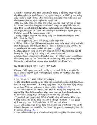 a. Đòi hỏi của Đức Chúa Trời: Chúa muốn chúng ta hết lòng phục vụ Ngài,
chứ không phải chỉ vì nhiệm vụ. Con người chúng ta chỉ hết lòng làm những
điều chúng ta thích và Đức Chúa Trời muốn dùng các sở thích tự nhiên của
chúng ta để phục vụ Ngài và phục vụ người khác.
. Hãy lắng nghe những lời nhắc nhở từ bên trong để phục vụ Chúa kết quả.
b. Làm sao biết mình đang phục vụ Chúa từ trong tấm lòng? Dấu hiệu rõ
ràng đó là lòng nhiệt thành. Khi chúng ta làm điều mình thích thì chẳng cần
ai kêu gọi, thúc giục cả. Chính tình cảm quyết định kết quả: Người phục vụ
Chúa hết lòng sẽ đạt thành quả cao nhất.
. “Đừng lãng phí cuộc đời vào những công việc mà mình không thể thực
hiện với cả tấm lòng”.
4. Đời sống phục vụ Chúa: Mỗi chúng ta cần nhận biết:
a. Không phải vật chất: Điều quan trọng nhất trong cuộc sống không phải vật
chất. Người giàu nhất thế gian đã nói: Thà có ít của mà kính sợ Đức Giê-hô-
va, còn hơn tài sản nhiều mà bối rối cặp theo (15:16).
b. Không phải đời sống tốt đẹp: Đời sống tốt đẹp với đầy đủ những điều để
hưởng thụ cũng không đưa chúng ta vào sự thoả mãn thật.
c. Nhưng là đời sống phục vụ Chúa hết lòng: Hãy nhắm vào đời sống tốt đẹp
nhất của sự phục vụ Đức Chúa Trời với cả tấm lòng. Hãy xem chúng ta yêu
thích điều gì và hãy thực hiện nó vì sự vinh hiển Đức Chúa Trời.
Bài 31: HIỂU BIẾT ĐỊNH DẠNG CỦA BẠN
Câu gốc: “Mỗi người trong anh em hãy lấy ơn mình đã được mà giúp lẫn
nhau, khác nào người quản lý trung tín giữ các thứ ơn của Đức Chúa Trời. ”
IPhi 1Pr 4:10
I. SỬ DỤNG CÁC KHẢ NĂNG CỦA BẠN
1. Khả năng: Khả năng là các tài năng bẩm sinh như tiếng nói, thể thao, khoa
học, âm nhạc hay cơ khí … Khi xây dựng Đền Tạm, Chúa đã sử dụng những
người được Ngài ban khả năng về các nghề thợ (XuXh 31:3-5).
2. Mọi khả năng đều đến từ Đức Chúa Trời: Vì những khả năng bẩm sinh
đến từ Đức Chúa Trời nên chúng cũng quan trọng và thuộc linh như các ân
tứ thuộc linh, không được sử dụng cách sai lầm hay lạm dụng.
. Trung bình mỗi người có từ 500 đến 700 kỹ năng và khả năng khác nhau.
Chẳng hạn não bộ có thể chứa 100. 000 tỉ sự kiện và đưa ra 15. 000 quyết
định mỗi giây; mũi có thể phân biệt 10. 000 mùi khác nhau…
3. Mọi khả năng đều có thể sử dụng cho sự vinh hiển Đức Chúa Trời: Sứ đồ
Phao-lô dạy phải làm vinh hiển Đức Chúa Trời qua việc ăn uống hay làm bất
kỳ việc gì (ICo1Cr 10:31).
a. Một chỗ dành cho bạn: Chúa để dành một chỗ trong Hội Thánh để những
 