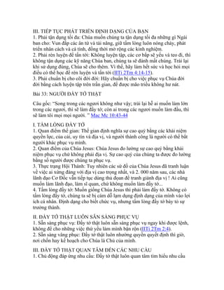 III. TIẾP TỤC PHÁT TRIỂN ĐỊNH DẠNG CỦA BẠN
1. Phải tận dụng tối đa: Chúa muốn chúng ta tận dụng tối đa những gì Ngài
ban cho: Vun đắp các ân tứ và tài năng, giữ tấm lòng luôn nóng cháy, phát
triển nhân cách và cá tính, đồng thời mở rộng các kinh nghiệm.
2. Phải rèn luyện để tấn tới: Không luyện tập, các cơ bắp sẽ yếu và teo đi, thì
không tận dụng các kỹ năng Chúa ban, chúng ta sẽ đánh mất chúng. Trái lại
khi sử dụng đúng, Chúa sẽ cho thêm. Vì thế, hãy làm hết sức và học hỏi mọi
điều có thể học để rèn luyện và tấn tới (IITi 2Tm 4:14-15).
3. Phải chuẩn bị cho cõi đời đời: Hãy chuẩn bị cho việc phục vụ Chúa đời
đời bằng cách luyện tập trên trần gian, để được mão triều không hư nát.
Bài 33: NGƯỜI ĐẦY TỚ THẬT
Câu gốc: “Song trong các ngươi không như vậy; trái lại hễ ai muốn làm lớn
trong các ngươi, thì sẽ làm đầy tớ; còn ai trong các ngươi muốn làm đầu, thì
sẽ làm tôi mọi mọi người. ” Mac Mc 10:43-44
I. TẤM LÒNG ĐẦY TỚ
1. Quan điểm thế gian: Thế gian định nghĩa sự cao quý bằng các khái niệm
quyền lực, của cải, uy tín và địa vị, và người thành công là người có thể bắt
người khác phục vụ mình.
2. Quan điểm của Chúa Jesus: Chúa Jesus đo lường sự cao quý bằng khái
niệm phục vụ chứ không phải địa vị. Sự cao quý của chúng ta được đo lường
bằng số người được chúng ta phục vụ.
3. Thực trạng Hội Thánh: Tuy nhiên các sứ đồ của Chúa Jesus đã tranh luận
về việc ai xứng đáng với địa vị cao trọng nhất, và 2. 000 năm sau, các nhà
lãnh đạo Cơ Đốc vẫn tiếp tục dùng thủ đọan để tranh giành địa vị ! Ai cũng
muốn làm lãnh đạo, làm sĩ quan, chứ không muốn làm đầy tớ...
4. Tấm lòng đầy tớ: Muốn giống Chúa Jesus thì phải làm đầy tớ. Không có
tấm lòng đầy tớ, chúng ta sẽ bị cám dỗ lạm dụng định dạng của mình vào lợi
ích cá nhân. Định dạng cho biết chức vụ, nhưng tấm lòng đầy tớ bày tỏ sự
trưởng thành.
II. ĐẦY TỚ THẬT LUÔN SẴN SÀNG PHỤC VỤ
1. Sẵn sàng phục vụ: Đầy tớ thật luôn sẵn sàng phục vụ ngay khi được lệnh,
không để cho những việc thứ yếu làm mình bận rộn (IITi 2Tm 2:4).
2. Sẵn sàng vâng phục: Đầy tớ thật luôn nhường quyền quyết định thì giờ,
nơi chốn hay kế hoạch cho Chúa là Chủ của mình.
III. ĐẦY TỚ THẬT QUAN TÂM ĐẾN CÁC NHU CẦU
1. Chủ động đáp ứng nhu cầu: Đầy tớ thật luôn quan tâm tìm hiểu nhu cầu
 