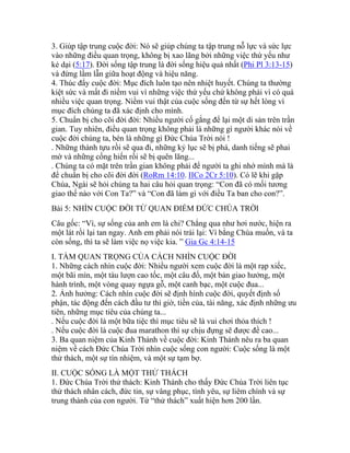 3. Giúp tập trung cuộc đời: Nó sẽ giúp chúng ta tập trung nỗ lực và sức lực
vào những điều quan trọng, không bị xao lãng bởi những việc thứ yếu như
kẻ dại (5:17). Đời sống tập trung là đời sống hiệu quả nhất (Phi Pl 3:13-15)
và đừng lầm lẫn giữa hoạt động và hiệu năng.
4. Thúc đẩy cuộc đời: Mục đích luôn tạo nên nhiệt huyết. Chúng ta thường
kiệt sức và mất đi niềm vui vì những việc thứ yếu chứ không phải vì có quá
nhiều việc quan trọng. Niềm vui thật của cuộc sống đến từ sự hết lòng vì
mục đích chúng ta đã xác định cho mình.
5. Chuẩn bị cho cõi đời đời: Nhiều người cố gắng để lại một di sản trên trần
gian. Tuy nhiên, điều quan trọng không phải là những gì người khác nói về
cuộc đời chúng ta, bèn là những gì Đức Chúa Trời nói !
. Những thành tựu rồi sẽ qua đi, những kỷ lục sẽ bị phá, danh tiếng sẽ phai
mờ và những cống hiến rồi sẽ bị quên lãng...
. Chúng ta có mặt trên trần gian không phải để người ta ghi nhớ mình mà là
để chuẩn bị cho cõi đời đời (RoRm 14:10. IICo 2Cr 5:10). Có lẽ khi gặp
Chúa, Ngài sẽ hỏi chúng ta hai câu hỏi quan trọng: “Con đã có mối tương
giao thế nào với Con Ta?” và “Con đã làm gì với điều Ta ban cho con?”.
Bài 5: NHÌN CUỘC ĐỜI TỪ QUAN ĐIỂM ĐỨC CHÚA TRỜI
Câu gốc: “Vì, sự sống của anh em là chi? Chẳng qua như hơi nước, hiện ra
một lát rồi lại tan ngay. Anh em phải nói trái lại: Ví bằng Chúa muốn, và ta
còn sống, thì ta sẽ làm việc nọ việc kia. ” Gia Gc 4:14-15
I. TẦM QUAN TRỌNG CỦA CÁCH NHÌN CUỘC ĐỜI
1. Những cách nhìn cuộc đời: Nhiều người xem cuộc đời là một rạp xiếc,
một bãi mìn, một tàu lượn cao tốc, một câu đố, một bản giao hưởng, một
hành trình, một vòng quay ngựa gỗ, một canh bạc, một cuộc đua...
2. Ảnh hưởng: Cách nhìn cuộc đời sẽ định hình cuộc đời, quyết định số
phận, tác động đến cách đầu tư thì giờ, tiền của, tài năng, xác định những ưu
tiên, những mục tiêu của chúng ta...
. Nếu cuộc đời là một bữa tiệc thì mục tiêu sẽ là vui chơi thỏa thích !
. Nếu cuộc đời là cuộc đua marathon thì sự chịu đựng sẽ được đề cao...
3. Ba quan niệm của Kinh Thánh về cuộc đời: Kinh Thánh nêu ra ba quan
niệm về cách Đức Chúa Trời nhìn cuộc sống con người: Cuộc sống là một
thử thách, một sự tín nhiệm, và một sự tạm bợ.
II. CUỘC SỐNG LÀ MỘT THỬ THÁCH
1. Đức Chúa Trời thử thách: Kinh Thánh cho thấy Đức Chúa Trời liên tục
thử thách nhân cách, đức tin, sự vâng phục, tình yêu, sự liêm chính và sự
trung thành của con người. Từ “thử thách” xuất hiện hơn 200 lần.
 