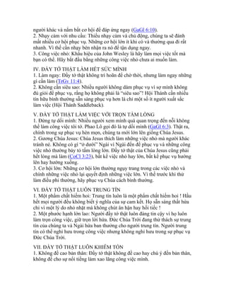 người khác và nắm bắt cơ hội để đáp ứng ngay (GaGl 6:10).
2. Nhạy cảm với nhu cầu: Thiếu nhạy cảm và chủ động, chúng ta sẽ đánh
mất nhiều cơ hội phục vụ. Những cơ hội lớn ít khi có và thường qua đi rất
nhanh. Vì thế cần nhạy bén nhận ra nó để tận dụng ngay.
3. Công việc nhỏ: Khẩu hiệu của John Wesley là hãy làm mọi việc tốt mà
bạn có thể. Hãy bắt đầu bằng những công việc nhỏ chưa ai muốn làm.
IV. ĐẦY TỚ THẬT LÀM HẾT SỨC MÌNH
1. Làm ngay: Đầy tớ thật không trì hoãn để chờ thời, nhưng làm ngay những
gì cần làm (TrGv 11:4).
2. Không cần siêu sao: Nhiều người không dám phục vụ vì sợ mình không
đủ giỏi để phục vụ, rằng họ không phải là “siêu sao”! Hội Thánh cần nhiều
tín hữu bình thường sẵn sàng phục vụ hơn là chỉ một số ít người xuất sắc
làm việc (Hội Thánh Saddleback).
V. ĐẦY TỚ THẬT LÀM VIỆC VỚI TRỌN TẤM LÒNG
1. Đừng tự dối mình: Nhiều người xem mình quá quan trọng đến nỗi không
thể làm công việc tôi tớ. Phao Lô gọi đó là tự dối mình (GaGl 6:3). Thật ra,
chính trong sự phục vụ hèn mọn, chúng ta mới lớn lên giống Chúa Jesus.
2. Gương Chúa Jesus: Chúa Jesus thích làm những việc nhỏ mà người khác
tránh né. Không có gì “ở dưới” Ngài vì Ngài đến để phục vụ và những công
việc nhỏ thường bày tỏ tấm lòng lớn. Đầy tớ thật của Chúa Jesus cũng phải
hết lòng mà làm (CoCl 3:23), bất kể việc nhỏ hay lớn, bất kể phục vụ hướng
lên hay hướng xuống.
3. Cơ hội lớn: Những cơ hội lớn thường ngụy trang trong các việc nhỏ và
chính những việc nhỏ lại quyết định những việc lớn. Vì thế trước khi thử
làm điều phi thường, hãy phục vụ Chúa cách bình thường.
VI. ĐẦY TỚ THẬT LUÔN TRUNG TÍN
1. Một phẩm chất hiếm hoi: Trung tín luôn là một phẩm chất hiếm hoi ! Hầu
hết mọi người đều không biết ý nghĩa của sự cam kết. Họ sẵn sàng thất hứa
chỉ vì một lý do nhỏ nhặt mà không chút ân hận hay hối tiếc !
2. Một phước hạnh lớn lao: Người đầy tớ thật luôn đáng tin cậy vì họ luôn
làm trọn công việc, giữ trọn lời hứa. Đức Chúa Trời đang thử thách sự trung
tín của chúng ta và Ngài hứa ban thưởng cho người trung tín. Người trung
tín có thể nghỉ hưu trong công việc nhưng không nghỉ hưu trong sự phục vụ
Đức Chúa Trời.
VII. ĐẦY TỚ THẬT LUÔN KHIÊM TỐN
1. Không đề cao bản thân: Đầy tớ thật không đề cao hay chú ý đến bản thân,
không để cho sự nổi tiếng làm xao lãng công việc mình.
 