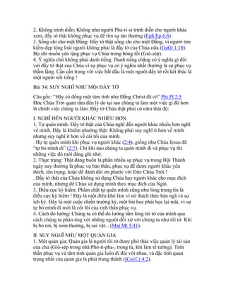 2. Không trình diễn: Không như người Pha-ri-si trình diễn cho người khác
xem, đầy tớ thật không phục vụ để tìm sự tán thưởng (Eph Ep 6:6).
3. Sống chỉ cho một Đấng: Đầy tớ thật sống chỉ cho một Đấng, vì người tìm
kiếm đẹp lòng loài người không phải là đầy tớ của Chúa nữa (GaGl 1:10).
Họ chỉ muốn yên lặng phục vụ Chúa trong bóng tối (Giô-sép).
4. Ý nghĩa chứ không phải danh tiếng: Danh tiếng chẳng có ý nghĩa gì đối
với đầy tớ thật của Chúa vì sự phục vụ có ý nghĩa nhất thường là sự phục vụ
thầm lặng. Cần cẩn trọng với việc bắt đầu là một người đầy tớ rồi kết thúc là
một người nổi tiếng !
Bài 34: SUY NGHĨ NHƯ MỘt ĐẦY TỚ
Câu gốc: “Hãy có đồng một tâm tình như Đấng Christ đã có” Phi Pl 2:5
Đức Chúa Trời quan tâm đến lý do tại sao chúng ta làm một việc gì đó hơn
là chính việc chúng ta làm. Đầy tớ Chúa thật phải có năm thái độ:
I. NGHĨ ĐẾN NGƯỜI KHÁC NHIỀU HƠN
1. Tự quên mình: Đầy tớ thật của Chúa nghĩ đến người khác nhiều hơn nghĩ
về mình. Đây là khiêm nhường thật: Không phải suy nghĩ ít hơn về mình
nhưng suy nghĩ ít hơn về cái tôi của mình.
. Họ tự quên mình khi phục vụ người khác (2:4), giống như Chúa Jesus đã
“tự bỏ mình đi” (2:7). Chỉ khi nào chúng ta quên mình đi và phục vụ thì
những việc đó mới đáng ghi nhớ.
2. Thực trạng: Thật đáng buồn là phần nhiều sự phục vụ trong Hội Thánh
ngày nay thường là phục vụ bản thân, phục vụ để được người khác yêu
thích, tôn trọng, hoặc để đánh đổi ơn phước với Đức Chúa Trời !
. Đầy tớ thật của Chúa không sử dụng Chúa hay người khác cho mục đích
của mình, nhưng để Chúa sử dụng mình theo mục đích của Ngài.
3. Điều cực kỳ hiếm: Phẩm chất tự quên mình cũng như lòng trung tín là
điều cực kỳ hiếm ! Đây là một điều khó làm vì nó thách thức bản ngã và sự
ích kỷ. Đây là một cuộc chiến trường kỳ, một bài học phải học lại mãi, vì sự
tự bỏ mình đi mới là cốt lõi của tinh thần phục vụ.
4. Cách đo lường: Chúng ta có thể đo lường tấm lòng tôi tớ của mình qua
cách chúng ta phản ứng với những người đối xử với chúng ta như tôi tớ: Khi
bị bỏ rơi, bị xem thường, bị sai vặt... (Mat Mt 5:41).
II. SUY NGHĨ NHƯ MỘT QUẢN GIA
1. Một quản gia: Quản gia là người tôi tớ được phó thác việc quản lý tài sản
của chủ (Giô-sép trong nhà Phô-ti-pha-, trong tù, khi làm tể tướng). Tinh
thần phục vụ và tâm tình quản gia luôn đi đôi với nhau, và đặc tính quan
trọng nhất của quản gia là phải trung thành (ICo1Cr 4:2).
 