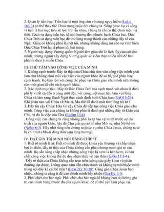 2. Quản lý tiền bạc: Tiền bạc là một ông chủ vô cùng nguy hiểm (LuLc
16:13) có thể thay thế Chúa trong cuộc đời chúng ta. Sống phục vụ và sống
vì tiền là hai mục tiêu sẽ lọai trừ lẫn nhau, chúng ta chỉ có thể chọn một mà
thôi. Cách sử dụng tiền bạc sẽ ảnh hưởng đến phước hạnh Chúa ban. Đức
Chúa Trời sử dụng tiền bạc để thử lòng trung thành của những đầy tớ của
Ngài. Giàu có không phải là một tội, nhưng không dùng nó cho sự vinh hiển
Đức Chúa Trời lại là phạm tội bất trung.
3. Người xây dựng Vương quốc: Người làm giàu chỉ lo tích lũy của cải cho
mình, nhưng người xây dựng Vương quốc sẽ kiếm thật nhiều tiền để ban
phát ra theo ý muốn Chúa.
III. CHÚ TÂM VÀO CÔNG VIỆC CỦA MÌNH
1. Không cạnh tranh: Đầy tớ thật của Chúa chú tâm vào công việc mình phải
làm chứ không chúi mũi vào việc của người khác để so bì, phê phán hay
cạnh tranh. Họ bận rộn với công tác phục vụ Chúa giao cho mình nên không
còn thời gian để chỉ trích người khác.
2. Xác định mục tiêu: Đầy tớ Đức Chúa Trời mà cạnh tranh với nhau là điều
phi lý vì tất cả đều ở cùng một đội, với cùng một mục tiêu làm vui lòng
Chúa và làm rạng Danh Ngài theo cách định hình Chúa ban (GaGl 5:26).
Khi phàn nàn với Chúa về Ma-ri, Ma-thê đã đánh mất tấm lòng tôi tớ !
3. Hãy tin cậy Chúa: Hãy tin cậy Chúa để tiếp tục công việc Chúa giao cho
mình. Công việc của chúng ta không phải là đánh giá những đầy tớ khác của
Chủ, vì đó là việc của Chủ (RoRm 14:4).
. Công việc của chúng ta cũng không phải là tự bảo vệ mình trước sự chỉ
trích của người khác, hãy để Chủ giải quyết nó như Môi se, như Nê-hê-mi
(NeNe 6:3). Hãy nhớ rằng nếu chúng ta phục vụ như Chúa Jesus, chúng ta sẽ
bị chỉ trích (Ma-ri dâng dầu cam tòng hương).
IV. ĐẶT GIÁ TRỊ MÌNH NƠI ĐẤNG CHRIST
1. Biết rõ mình là ai: Biết rõ mình đã được Chúa yêu thương và chấp nhận
bởi ân điển, đầy tớ thật của Chúa không cần phải chứng minh giá trị của
mình. Họ sẵn sàng chấp nhận những công việc bị xem là hèn kém, vì bản
chất công việc không thể đe dọa nhận thức về bản thân (GiGa 13:3-4).
. Đầy tớ thật của Chúa không cần treo trên tường các giấy khen và phần
thưởng đạt được, không quan tâm đến chức danh và không tự trói buộc mình
trong sợi dây kẻ cả, bề trên ! (IICo 2Cr 10:18). Càng gần Chúa Jesus bao
nhiêu, chúng ta càng ít đề cao chính mình bấy nhiêu (Gia Gc 1:1).
2. Phải chết cho bản ngã: Phải chết cho bản ngã để không còn đo lường giá
trị của mình bằng thước đo của người khác, để có thể yên tâm phục vụ.
 