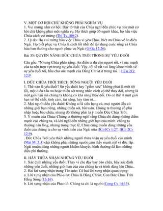 V. MỘT CƠ HỘI CHỨ KHÔNG PHẢI NGHĨA VỤ
1. Vui mừng nắm cơ hội: Đầy tớ thật của Chúa nghĩ đến chức vụ như một cơ
hội chứ không phải một nghĩa vụ. Họ thích giúp đỡ người khác, họ hầu việc
Chúa cách vui mừng (Thi Tv 100:2).
2. Lý do: Họ vui mừng hầu việc Chúa vì yêu Chúa, biết ơn Chúa về ân điển
Ngài. Họ biết phục vụ Chúa là cách tốt nhất để tận dụng cuộc sống và Chúa
hứa ban thưởng cho người phục vụ Ngài (GiGa 12:26).
Bài 35: QUYỀN NĂNG ĐỨC CHÚA TRỜI TRONG SỰ YẾU ĐUỐI
Câu gốc: “Nhưng Chúa phán rằng: An điển ta đủ cho ngươi rồi, vì sức mạnh
của ta nên trọn vẹn trong sự yếu đuối. Vậy, tôi sẽ rất vui lòng khoe mình về
sự yếu đuối tôi, hầu cho sức mạnh của Đấng Christ ở trong tôi. ” IICo 2Cr
12:9
I. ĐỨC CHÚA TRỜI THÍCH DÙNG NGƯỜI YẾU ĐUỐI
1. Thế nào là yếu đuối? Sự yếu đuối hay “giằm xóc” không phải là một tội
lỗi, một điều xấu xa hoặc thiếu sót trong nhân cách có thể thay đổi, nhưng là
một giới hạn mà chúng ta không có khả năng thay đổi. Đó có thể là một giới
hạn về thể chất, tình cảm, tài năng, hay tâm trí...
2. Mọi người đều yếu đuối: Không ai là siêu hạng cả, mọi người đều có
những giới hạn riêng, những thiếu sót, bất toàn. Chúng ta thường cố phủ
nhận hoặc bào chữa, nhưng đó không phải là ý muốn Đức Chúa Trời.
3. Ý muốn của Chúa: Chúng ta thường nghĩ rằng Chúa chỉ dùng những điểm
mạnh của chúng ta, và khi nghĩ đến những giới hạn của mình, chúng ta
thường nản lòng, nhưng trong thực tế, Chúa cũng muốn dùng những yếu
đuối của chúng ta cho sự vinh hiển của Ngài nữa (ICo1Cr 1:27. IICo 2Cr
12:9).
. Đức Chúa Trời yêu thích những người thừa nhận sự yếu đuối của mình
(Mat Mt 5:3) chứ không phải những người cảm thấy mạnh mẽ và độc lập.
Ngài muốn dùng những người khiếm khuyết, bình thường để làm những
điều phi thường.
II. HÃY THỪA NHẬN NHỮNG YẾU ĐUỐI
1. Xác định những yếu đuối: Thay vì che đậy hay bào chữa, hãy xác định
những yếu đuối, những giới hạn của của chúng ta và trình dâng lên Chúa..
2. Hai lời xưng nhận trong Tân ước: Có hai lời xưng nhận quan trọng:
a. Lời xưng nhận của Phi-e-rơ: Chúa là Đấng Christ, Con Đức Chúa Trời
Hằng Sống (16:16).
b. Lời xưng nhận của Phao-lô: Chúng ta chỉ là người (Cong Cv 14:15).
 