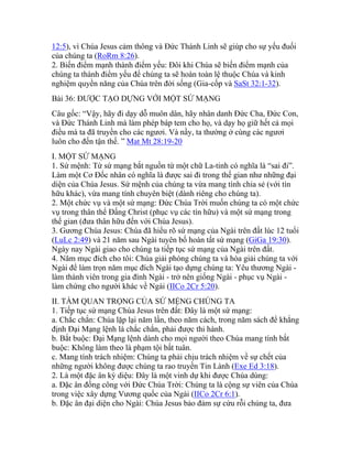 12:5), vì Chúa Jesus cảm thông và Đức Thánh Linh sẽ giúp cho sự yếu đuối
của chúng ta (RoRm 8:26).
2. Biến điểm mạnh thành điểm yếu: Đôi khi Chúa sẽ biến điểm mạnh của
chúng ta thành điểm yếu để chúng ta sẽ hoàn toàn lệ thuộc Chúa và kinh
nghiệm quyền năng của Chúa trên đời sống (Gia-cốp và SaSt 32:1-32).
Bài 36: ĐƯỢC TẠO DỰNG VỚI MỘT SỨ MẠNG
Câu gốc: “Vậy, hãy đi dạy dỗ muôn dân, hãy nhân danh Đức Cha, Đức Con,
và Đức Thánh Linh mà làm phép báp tem cho họ, và dạy họ giữ hết cả mọi
điều mà ta đã truyền cho các ngươi. Và nầy, ta thường ở cùng các ngươi
luôn cho đến tận thế. ” Mat Mt 28:19-20
I. MỘT SỨ MẠNG
1. Sứ mệnh: Từ sứ mạng bắt nguồn từ một chữ La-tinh có nghĩa là “sai đi”.
Làm một Cơ Đốc nhân có nghĩa là được sai đi trong thế gian như những đại
diện của Chúa Jesus. Sứ mệnh của chúng ta vừa mang tính chia sẻ (với tín
hữu khác), vừa mang tính chuyên biệt (dành riêng cho chúng ta).
2. Một chức vụ và một sứ mạng: Đức Chúa Trời muốn chúng ta có một chức
vụ trong thân thể Đấng Christ (phục vụ các tín hữu) và một sứ mạng trong
thế gian (đưa thân hữu đến với Chúa Jesus).
3. Gương Chúa Jesus: Chúa đã hiểu rõ sứ mạng của Ngài trên đất lúc 12 tuổi
(LuLc 2:49) và 21 năm sau Ngài tuyên bố hoàn tất sứ mạng (GiGa 19:30).
Ngày nay Ngài giao cho chúng ta tiếp tục sứ mạng của Ngài trên đất.
4. Năm mục đích cho tôi: Chúa giải phóng chúng ta và hòa giải chúng ta với
Ngài để làm trọn năm mục đích Ngài tạo dựng chúng ta: Yêu thương Ngài -
làm thành viên trong gia đình Ngài - trở nên giống Ngài - phục vụ Ngài -
làm chứng cho người khác về Ngài (IICo 2Cr 5:20).
II. TẦM QUAN TRỌNG CỦA SỨ MỆNG CHÚNG TA
1. Tiếp tục sứ mạng Chúa Jesus trên đất: Đây là một sứ mạng:
a. Chắc chắn: Chúa lặp lại năm lần, theo năm cách, trong năm sách để khẳng
định Đại Mạng lệnh là chắc chắn, phải được thi hành.
b. Bắt buộc: Đại Mạng lệnh dành cho mọi người theo Chúa mang tính bắt
buộc: Không làm theo là phạm tội bất tuân.
c. Mang tính trách nhiệm: Chúng ta phải chịu trách nhiệm về sự chết của
những người không được chúng ta rao truyền Tin Lành (Exe Ed 3:18).
2. Là một đặc ân kỳ diệu: Đây là một vinh dự khi được Chúa dùng:
a. Đặc ân đồng công với Đức Chúa Trời: Chúng ta là cộng sự viên của Chúa
trong việc xây dựng Vương quốc của Ngài (IICo 2Cr 6:1).
b. Đặc ân đại diện cho Ngài: Chúa Jesus bảo đảm sự cứu rỗi chúng ta, đưa
 