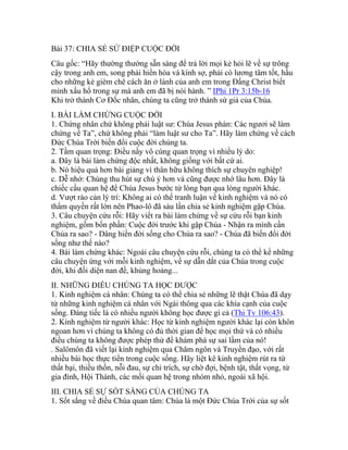 Bài 37: CHIA SẺ SỨ ĐIỆP CUỘC ĐỜI
Câu gốc: “Hãy thường thường sẵn sàng để trả lời mọi kẻ hỏi lẽ về sự trông
cậy trong anh em, song phải hiền hòa và kính sợ, phải có lương tâm tốt, hầu
cho những kẻ gièm chê cách ăn ở lành của anh em trong Đấng Christ biết
mình xấu hổ trong sự mà anh em đã bị nói hành. ” IPhi 1Pr 3:15b-16
Khi trở thành Cơ Đốc nhân, chúng ta cũng trở thành sứ giả của Chúa.
I. BÀI LÀM CHỨNG CUỘC ĐỜI
1. Chứng nhân chứ không phải luật sư: Chúa Jesus phán: Các ngươi sẽ làm
chứng về Ta”, chứ không phải “làm luật sư cho Ta”. Hãy làm chứng về cách
Đức Chúa Trời biến đổi cuộc đời chúng ta.
2. Tầm quan trọng: Điều nầy vô cùng quan trọng vì nhiều lý do:
a. Đây là bài làm chứng độc nhất, không giống với bất cứ ai.
b. Nó hiệu quả hơn bài giảng vì thân hữu không thích sự chuyên nghiệp!
c. Dễ nhớ: Chúng thu hút sự chú ý hơn và cũng được nhớ lâu hơn. Đây là
chiếc cầu quan hệ để Chúa Jesus bước từ lòng bạn qua lòng người khác.
d. Vượt rào cản lý trí: Không ai có thể tranh luận về kinh nghiệm và nó có
thẩm quyền rất lớn nên Phao-lô đã sáu lần chia sẻ kinh nghiệm gặp Chúa.
3. Câu chuyện cứu rỗi: Hãy viết ra bài làm chứng về sự cứu rỗi bạn kinh
nghiệm, gồm bốn phần: Cuộc đời trước khi gặp Chúa - Nhận ra mình cần
Chúa ra sao? - Dâng hiến đời sống cho Chúa ra sao? - Chúa đã biến đổi đời
sống như thế nào?
4. Bài làm chứng khác: Ngoài câu chuyện cứu rỗi, chúng ta có thể kể những
câu chuyện ứng với mỗi kinh nghiệm, về sự dẫn dắt của Chúa trong cuộc
đời, khi đối diện nan đề, khủng hoảng...
II. NHỮNG ĐIỀU CHÚNG TA HỌC ĐƯỢC
1. Kinh nghiệm cá nhân: Chúng ta có thể chia sẻ những lẽ thật Chúa đã dạy
từ những kinh nghiệm cá nhân với Ngài thông qua các khía cạnh của cuộc
sống. Đáng tiếc là có nhiều người không học được gì cả (Thi Tv 106:43).
2. Kinh nghiệm từ người khác: Học từ kinh nghiệm người khác lại còn khôn
ngoan hơn vì chúng ta không có đủ thời gian để học mọi thứ và có nhiều
điều chúng ta không được phép thử để khám phá sự sai lầm của nó!
. Salômôn đã viết lại kinh nghiệm qua Châm ngôn và Truyền đạo, với rất
nhiều bài học thực tiển trong cuộc sống. Hãy liệt kê kinh nghiệm rút ra từ
thất bại, thiếu thốn, nỗi đau, sự chỉ trích, sự chờ đợi, bệnh tật, thất vọng, từ
gia đình, Hội Thánh, các mối quan hệ trong nhóm nhỏ, ngoài xã hội.
III. CHIA SẺ SỰ SỐT SẮNG CỦA CHÚNG TA
1. Sốt sắng về điều Chúa quan tâm: Chúa là một Đức Chúa Trời của sự sốt
 