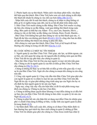 2. Phước hạnh của sự thử thách: Nhân cách vừa được phát triển, vừa được
thể hiện qua thử thách. Đức Chúa Trời luôn xem xét cách chúng ta đối diện
thử thách để chuẩn bị chúng ta vào chỗ cao hơn (IISu 2Sb 32:31).
. Nhận biết cuộc đời là một thử thách, chúng ta sẽ nhận ra rằng không có
điều gì là vô nghĩa trong cuộc đời, mà là cơ hội để phát triển nhân cách.
3. Đức Chúa Trời muốn chúng ta đắc thắng: Đức Chúa Trời muốn và cũng
dự liệu cho chúng ta sự đắc thắng, vượt qua những thử thách trong cuộc
sống. Bên cạnh sự thất bại của Ađam - Êva, của Cain, Samsôn, Đavít...,
chúng ta vẫn có thể thấy sự đắc thắng của Giôsép, Rutơ, Êxơtê, Đaniên...
. Đức Chúa Trời không bao giờ đưa chúng ta vào sự thử thách quá sức, vì
Ngài đã dự liệu con đường giải thoát (ICo1Cr 10:13), cũng như ban ân điển
dư dật hơn những thử thách mà chúng ta phải đối diện.
. Khi chúng ta vượt qua thử thách, Đức Chúa Trời có kế hoạch để ban
thưởng cho chúng ta trong cõi đời đời (Gia Gc 1:12).
III. CUỘC SỐNG LÀ MỘT SỰ TÍN NHIỆM
1. Người quản lý của Đức Chúa Trời: Thời gian, sức lực, sự khôn ngoan, các
cơ hội, các mối quan hệ cùng các tài nguyên đều là những món quà mà Đức
Chúa Trời đã tin cậy phó thác cho chúng ta quản lý.
. Như thế, Đức Chúa Trời là Chủ của mọi người và mọi vật trên trần gian
nầy. Chúng ta chỉ là người quản lý của bất cứ điều gì Đức Chúa Trời ban
cho chúng ta (Thi Tv 24:1).
. Chúng ta không hề thực sự sở hữu bất cứ điều gì trên trần gian nầy vì mọi
sự là của Đức Chúa Trời. Ngài chỉ cho chúng ta mượn khi chúng ta còn sống
trên đất.
2. Công việc người quản lý: Công việc đầu tiên Đức Chúa Trời giao phó cho
con người là quản trị và chăm lo mọi tài sản của Đức Chúa Trời trên đất.
Ngài đã tin cậy và giao phó những công trình sáng tạo của Ngài cho họ và
chỉ định họ làm người quản lý tài sản của Ngài.
. Ngày nay, công việc nầy vẫn còn hiện hữu và đó là một phần trong mục
đích của chúng ta. Chúng ta cần lưu ý hai điều:
a. Chúng ta không được quyền khoe khoang vì mọi điều chúng ta có đều bởi
sự ban cho của Đức Chúa Trời để chúng ta làm chức vụ quản lý tài sản của
Ngài (ICo1Cr 4:7).
b. Chúng ta phải hết sức cẩn thận khi sử dụng mọi điều Chúa tín nhiệm giao
phó vì chính Chúa đang là Đấng sở hữu, và đặc tính của người quản lý phải
là trung thành (4:2).
3. Sự thẩm định: Đến cuối cuộc đời, chúng ta sẽ được Chúa thẩm định và
ban thưởng hay quở trách tùy theo cách chúng ta quản lý những gì Đức
Chúa Trời tín nhiệm giao phó cho chúng ta. Chúa Jesus minh họa chân lý
 