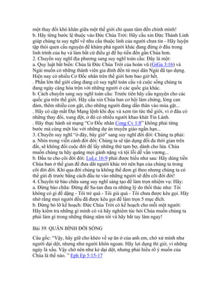 một thay đổi khó khăn giữa một thế giới chỉ quan tâm đến chính mình!
b. Hãy từng bước lệ thuộc vào Đức Chúa Trời: Hãy cầu xin Đức Thánh Linh
giúp chúng ta suy nghĩ về nhu cầu thuộc linh của người chưa tin - Hãy luyện
tập thói quen cầu nguyện để khám phá người khác đang đứng ở đâu trong
linh trình của họ và làm bất cứ điều gì để họ tiến đến gần Chúa hơn.
2. Chuyển suy nghĩ địa phương sang suy nghĩ toàn cầu: Đây là một:
a. Quy luật bất biến: Chúa là Đức Chúa Trời của hoàn vũ (GiGa 3:16) và
Ngài muốn có những thành viên gia đình đến từ mọi dân Ngài đã tạo dựng.
Hiện nay có nhiều Cơ Đốc nhân trên thế giới hơn bao giờ hết.
. Phần lớn thế giới cũng đang có suy nghĩ toàn cầu và cuộc sống chúng ta
đang ngày càng hòa trộn với những người ở các quốc gia khác.
b. Cách chuyển sang suy nghĩ toàn cầu: Trước tiên hãy cầu nguyện cho các
quốc gia trên thế giới. Hãy cầu xin Chúa ban cơ hội làm chứng, lòng can
đảm, thêm nhiều con gặt, cho những người đang dấn thân vào mùa gặt...
. Hãy có cặp mắt Đại Mạng lệnh khi đọc và xem tin tức thế giới, vì ở đâu có
những thay đổi, xung đột, ở đó có nhiều người khao khát Tin Lành.
. Hãy thực hành sứ mạng “Cơ Đốc nhân Cong Cv 1:8” không phải từng
bước mà cùng một lúc với những dự án truyền giáo ngắn hạn...
3. Chuyển suy nghĩ “ở đây, bây giờ” sang suy nghĩ đời đời: Chúng ta phải:
a. Nhìn trong viễn cảnh đời đời: Chúng ta sẽ tận dụng đối đa thời gian trên
đất, sẽ không đổi cuộc đời để lấy những thứ tạm bợ, dành cho lửa. Chúa
muốn chúng ta hãy quăng mọi gánh nặng và tội lỗi dễ vấn vương...
b. Đầu tư cho cõi đời đời: LuLc 16:9 phải được hiểu như sau: Hãy dùng tiền
Chúa ban ở thế gian để đưa dắt người khác trở nên bạn của chúng ta trong
cõi đời đời. Khi qua đời chúng ta không thể đem gì theo nhưng chúng ta có
thể gửi đi trước bằng cách đầu tư vào những người sẽ đến cõi đời đời!
4. Chuyển từ bào chữa sang suy nghĩ sáng tạo đề làm trọn nhiệm vụ: Hãy:
a. Đừng bào chữa: Đừng để Sa-tan đưa ra những lý do thối thác như: Tôi
không có gì để dậng - Tôi trẻ quá - Tôi già quá - Tôi chưa được kêu gọi. Hãy
nhớ rằng mọi người đều đã được kêu gọi để làm trọn 5 mục đích.
b. Đừng bỏ lỡ kế hoạch: Đức Chúa Trời có kế hoạch cho mỗi một người:
Hãy kiểm tra những gì mình có và hãy nghiêm túc hỏi Chúa muốn chúng ta
phải làm gì trong những tháng năm tới và hãy bắt tay làm ngay!
Bài 39: QUÂN BÌNH ĐỜI SỐNG
Câu gốc: “Vậy, hãy giữ cho khéo về sự ăn ở của anh em, chớ xử mình như
người dại dột, nhưng như người khôn ngoan. Hãy lợi dụng thì giờ, vì những
ngày là xấu. Vậy chớ nên như kẻ dại dột, nhưng phải hiểu rõ ý muốn của
Chúa là thế nào. ” Eph Ep 5:15-17
 