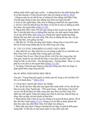 những tranh chiến, nghi ngờ, sợ hãi... vì những bài học lớn nhất thường đến
từ sự đau thương vì Chúa cất giữ nước mắt của chúng ta (Thi Tv 56:8).
. Chúng ta mắc nợ các thế hệ sau về những lời làm chứng cách Đức Chúa
Trời đã giúp chúng ta làm trọn những mục đích của Ngài trên đất !
4. Chia sẻ cho người khác: Hãy chia sẻ những gì mình biết cho người khác.
a. Ích lợi: Cách tốt nhất để học hỏi thêm và lớn lên là chia sẻ những gì mình
học được cho người khác (ChCn 11:25).
b. Mạng lệnh: Đức Chúa Trời kêu gọi chúng ta làm sứ giả của Ngài. Phao-lô
bảo Ti-mô-thê phải chia sẻ những điều ông học cho mấy người trung thành,
có tài dạy dỗ kẻ khác (IITi 2Tm 2:2). Hàng trăm người quanh bạn đang
không biết mục đích của cuộc sống. Hãy chia sẻ những bài học nầy với gia
đình, bạn hữu, xóm giềng của bạn.
c. Một đặc ân: Tri thức gia tăng trách nhiệm, nhưng chia sẻ mục đích cuộc
đời lại là một trong những đặc ân lớn nhất trong cuộc sống.
IV. TẤT CẢ VÌ SỰ VINH HIỂN CỦA ĐỨC CHÚA TRỜI
1. Mục đích tối cao: Mục đích tối cao của chúng ta phải là sự vinh hiển của
Đức Chúa Trời và sự phát triển Vương quốc của Ngài.
2. Gương Chúa Jê-sus: Chúa Jê-sus đã tôn vinh Cha, làm xong công việc
Cha giao, chuẩn bị các môn đồ để sống vì mục đích của Đức Chúa Trời:
Giúp họ biết và yêu Chúa - Yêu thương nhau - Trưởng thành - Phục vụ vàsai
phái họ ra đi chia sẻ cho người khác (GiGa 17:1-26).
3. Áp dụng: Chúa kêu gọi chúng ta sống theo đúng mục đích của Ngài và
giúp người khác cũng sống như thế.
Bài 40: SỐNG THEO ĐÚNG MỤC ĐÍCH
Câu gốc: “Trong lòng loài người có nhiều mưu kế; Song ý chỉ của Đức Giê-
hô-va sẽ thành được. ” ChCn 19:21
I. CÁCH DUY NHẤT ĐỂ THỰC SỰ SỐNG
1. Ba vấn đề căn bản: Hầu như mọi người đều tranh chiến với ba vấn đề căn
bản của cuộc sống: Nguồn gốc - Tầm quan trọng - Ảnh hưởng. Câu trả lời
của ba vấn đề đó được tìm thấy trong năm mục đích của Đức Chúa Trời
dành cho mỗi người. Sống theo đúng mục đích là cách duy nhất để thực sự
sống. Mọi sự khác chỉ đơn thuần là hiện hữu !
2. Hạnh phước thật: Chúa Jê-sus cho chúng ta bí quyết để được phước. Đó là
hãy làm theo Ngài (GiGa 13:17). Chúng ta sẽ chỉ thật sự được phước khi
làm theo năm mục đích Đức Chúa Trời dành cho chúng ta.
3. Bám chắc mục đích: Chúng ta thường dễ xao lãng và quên đi điều quan
trọng nhất. Vì thế cần có một tuyên ngôn về mục đích cuộc đời.
 