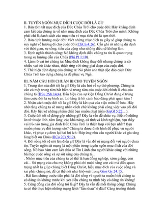 II. TUYÊN NGÔN MỤC ĐÍCH CUỘC ĐỜI LÀ GÌ?
1. Bản tóm tắt mục đích của Đức Chúa Trời cho cuộc đời: Hãy khẳng định
cam kết của chúng ta về năm mục đích của Đức Chúa Trời cho mình. Không
phải chỉ là danh sách các mục tiêu vì mục tiêu chỉ là tạm thời.
2. Bản định hướng cuộc đời: Viết những mục đích ra giấy sẽ giúp chúng ta
suy nghĩ về hướng đi cho cuộc đời (ChCn 4:26). Cần ghi rõ những dự định
với thời gian, sự sống, tiền của cũng như những điều sẽ không làm.
3. Định nghĩa thành công: Nó khẳng định điều chúng ta tin là quan trọng
trong sự hướng dẫn của Chúa (Phi Pl 1:10).
4. Làm rõ vai trò chúng ta: Mục đích không thay đổi nhưng chúng ta có
nhiều vai trò khác nhau, thích ứng với từng giai đoạn của cuộc đời.
5. Thể hiện định dạng của chúng ta: Nó phản ảnh thật độc đáo cách Đức
Chúa Trời tạo dựng chúng ta để phục vụ Ngài.
III. NĂM CÂU HỎI CHUẨN BỊ CHO TUYÊN NGÔN
1. Trung tâm của đời tôi là gì? Đây là câu hỏi về sự thờ phượng. Chúng ta
cần có một trung tâm bất biến vì trung tâm của cuộc đời chính là chủ của
chúng ta (IISu 2Sb 14:4). Dấu hiệu của sự kiện Đấng Christ đang ở trung
tâm cuộc đời là sự bình an. Lo lắng là lời cảnh báo đáng phải quan tâm !
2. Nhân cách cuộc đời tôi là gì? Đây là kết quả của việc môn đồ hóa. Hãy
nhớ rằng chúng ta sẽ mang nhân cách chứ không phải công việc vào cõi đời
đời. Hãy liệt kê những phẩm chất bạn muốn phát triển (GaGl 5:22... ).
3. Cuộc đời tôi sẽ đóng góp những gì? Đây là vấn đề chức vụ. Biết rõ những
ân tứ thuộc linh, tấm lòng, các khả năng, cá tính và kinh nghiệm, bạn thấy
vai trò nào trong gia đình Đức Chúa Trời là thích hợp với bạn nhất? Bạn
muốn phục vụ đối tượng nào? Chúng ta được định hình để phục vụ người
khác, vì phục vụ đem lại hai lợi ích: Đáp ứng nhu cầu người khác và gia tăng
lòng biết ơn Chúa (IICo 2Cr 9:12).
4. Đời sống tôi sẽ nói lên điều gì? Đây là vấn đề sứ mạng đối với người chưa
tin. Tuyên ngôn sứ mạng là một phần trong tuyên ngôn mục đích của đời
sống. Nó bao hàm cam kết chia sẻ Tin Lành cho người khác cùng với những
bài học cuộc sống và sự sốt sắng của chúng ta...
. Nhóm mục tiêu của chúng ta có thể là bạn đồng nghiệp, xóm giềng, con
cái... Sứ mạng của cha mẹ không phải chỉ nuôi nấng con cái mà điều quan
trọng nhất là giúp chúng biết Đấng Christ, hiểu mục đích của cuộc sống và
sai phái chúng nó, để có thể nói như Giô-suê trong Gios Gs 24:15.
. Bài làm chứng trước tiên phải là đời sống vì người ta muốn biết chúng ta
có đáng tin không trước khi xét điều chúng ta trình bày có đáng tin không!
5. Cộng đồng của đời sống tôi là gì? Đây là vấn đề mối thông công: Chúng
ta có thể thực hiện những mạng lệnh “lẫn nhau” ở đâu? Càng trưởng thành
 