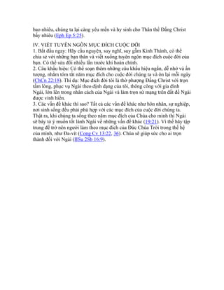 bao nhiêu, chúng ta lại càng yêu mến và hy sinh cho Thân thể Đấng Christ
bấy nhiêu (Eph Ep 5:25).
IV. VIẾT TUYÊN NGÔN MỤC ĐÍCH CUỘC ĐỜI
1. Bắt đầu ngay: Hãy cầu nguyện, suy nghĩ, suy gẫm Kinh Thánh, có thể
chia sẻ với những bạn thân và viết xuống tuyên ngôn mục đích cuộc đời của
bạn. Có thể sửa đổi nhiều lần trước khi hoàn chỉnh.
2. Câu khẩu hiệu: Có thể soạn thêm những câu khẩu hiệu ngắn, dễ nhớ và ấn
tượng, nhằm tóm tắt năm mục đích cho cuộc đời chúng ta và ôn lại mỗi ngày
(ChCn 22:18). Thí dụ: Mục đích đời tôi là thờ phượng Đấng Christ với trọn
tấm lòng, phục vụ Ngài theo định dạng của tôi, thông công với gia đình
Ngài, lớn lên trong nhân cách của Ngài và làm trọn sứ mạng trên đất để Ngài
được vinh hiển.
3. Các vấn đề khác thì sao? Tất cả các vấn đề khác như hôn nhân, sự nghiệp,
nơi sinh sống đều phải phù hợp với các mục đích của cuộc đời chúng ta.
Thật ra, khi chúng ta sống theo năm mục đích của Chúa cho mình thì Ngài
sẽ bày tỏ ý muốn tốt lành Ngài về những vấn đề khác (19:21). Vì thế hãy tập
trung để trở nên người làm theo mục đích của Đức Chúa Trời trong thế hệ
của mình, như Đa-vít (Cong Cv 13:22, 36). Chúa sẽ giúp sức cho ai trọn
thành đối với Ngài (IISu 2Sb 16:9).
 