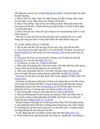 nầy bằng câu chuyện các ta lâng (Mat Mt 25:14-29). Trong đó Ngài xác định
ba phần thưởng:
a. Được Chúa xác nhận: Ngài xác nhận chúng ta là đầy tớ ngay lành, trung
tín của Ngài và xác nhận công việc chúng ta là tốt lắm !
b. Được Chúa đề bạt: Ngài sẽ ban cho chúng ta được lãnh trách nhiệm lớn
hơn trong cõi đời đời, vì phần thưởng của người phục vụ Chúa là được phục
vụ Chúa nhiều hơn.
c. Được Chúa đề cao: Chúa mời gọi chúng ta vào chung hưởng niềm vui của
Chúa chúng ta.
. Như thế, có một mối liên hệ chặt chẽ giữa cách sử dụng tiền của và chất
lượng đời sống tâm linh và càng nhận nhiều thì trách nhiệm càng cao.
IV. CUỘC SỐNG CHỈ LÀ TẠM BỢ
1. Hai sự thật cần nhớ: Để tận dụng tối đa cuộc sống, cần nhớ hai điều:
a. Cuộc sống cực kỳ ngắn ngủi khi so với cõi đời đời: Nó được xem như cái
bóng (Giop G 8:9), làn sương, hơi nước (Gia Gc 4:14) mỏng manh (Thi Tv
39:4)...
b. Trần gian chỉ là nơi cư trú tạm thời: Chúng ta chỉ là khách lạ trên đất
(119:19), kẻ ở trọ đời nầy (IPhi 1Pr 1:17).
2. Lời khuyên và cảnh cáo: Chúng ta cần phải:
a. Nhìn cuộc sống giống như Chúa Jesus nhìn: Cần nhận biết bản chất, giá trị
và mục đích của nó để tận dụng nó cho cõi đời đời.
b. Nhìn cuộc sống khác hơn kẻ vô tín nhìn: Dù phải sống ở thế gian, sinh
hoạt với người thế gian, nhưng chúng ta phải khác họ (Phi Pl 3:19-20).
. Làm bạn với thế gian là tà dâm thuộc linh, là thù nghịch với Đức Chúa Trời
(Gia Gc 4:4).
. Làm bạn với thế gian là phản bội: Chúng ta là những đại sứ của Đức Chúa
Trời trong một thế giới thù địch. Chúng ta phải sống giữa thế gian, nhưng
không được quyền yêu mến nó (IGi1Ga 2:15) để rồi thỏa hiệp với nó mà
phản bội với Vua và Vương quốc của chúng ta (IICo 2Cr 5:20).
3. Quê hương thật: Chúng ta cần nhận thức rõ ràng và dứt khoát:
a. Trần gian không phải là quê hương của chúng ta: Điều nầy được thấy rõ
qua sự kiện chúng ta phải gặp nhiều khó khăn, đau buồn và sự ruồng bỏ
trong thế gian (GiGa 16:20, 33; 15:18-19).
. Để giữ chúng ta khỏi gắn bó với thế gian, Đức Chúa Trời cho phép chúng
ta cảm nhận khá nhiều bất mãn và không thỏa lòng trong cuộc sống. Chúng
ta sẽ không bao giờ được thỏa lòng trọn vẹn trên trần gian vì chúng ta được
tạo dựng không chỉ cho trần gian mà thôi.
. Vì thế, đừng tập chú vào những vương miện tạm thời (IPhi 1Pr 2:11).
b. Thiên đàng mới là quê hương thật của chúng ta: Nguồn gốc của chúng ta
 