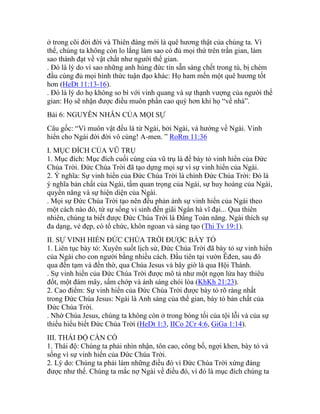 ở trong cõi đời đời và Thiên đàng mới là quê hương thật của chúng ta. Vì
thế, chúng ta không còn lo lắng làm sao có đủ mọi thứ trên trần gian, làm
sao thành đạt về vật chất như người thế gian.
. Đó là lý do vì sao những anh hùng đức tin sẵn sàng chết trong tù, bị chém
đầu cùng đủ mọi hình thức tuận đạo khác: Họ ham mến một quê hương tốt
hơn (HeDt 11:13-16).
. Đó là lý do họ không so bì với vinh quang và sự thạnh vượng của người thế
gian: Họ sẽ nhận được điều muôn phần cao quý hơn khi họ “về nhà”.
Bài 6: NGUYÊN NHÂN CỦA MỌI SỰ
Câu gốc: “Vì muôn vật đều là từ Ngài, bởi Ngài, và hướng về Ngài. Vinh
hiển cho Ngài đời đời vô cùng! A-men. ” RoRm 11:36
I. MỤC ĐÍCH CỦA VŨ TRỤ
1. Mục đích: Mục đích cuối cùng của vũ trụ là để bày tỏ vinh hiển của Đức
Chúa Trời. Đức Chúa Trời đã tạo dựng mọi sự vì sự vinh hiển của Ngài.
2. Ý nghĩa: Sự vinh hiển của Đức Chúa Trời là chính Đức Chúa Trời: Đó là
ý nghĩa bản chất của Ngài, tầm quan trọng của Ngài, sự huy hoàng của Ngài,
quyền năng và sự hiện diện của Ngài.
. Mọi sự Đức Chúa Trời tạo nên đều phản ánh sự vinh hiển của Ngài theo
một cách nào đó, từ sự sống vi sinh đến giãi Ngân hà vĩ đại... Qua thiên
nhiên, chúng ta biết được Đức Chúa Trời là Đấng Toàn năng. Ngài thích sự
đa dạng, vẻ đẹp, có tổ chức, khôn ngoan và sáng tạo (Thi Tv 19:1).
II. SỰ VINH HIỂN ĐỨC CHÚA TRỜI ĐƯỢC BÀY TỎ
1. Liên tục bày tỏ: Xuyên suốt lịch sử, Đức Chúa Trời đã bày tỏ sự vinh hiển
của Ngài cho con người bằng nhiều cách. Đầu tiên tại vườn Êđen, sau đó
qua đền tạm và đền thờ, qua Chúa Jesus và bây giờ là qua Hội Thánh.
. Sự vinh hiển của Đức Chúa Trời được mô tả như một ngọn lửa hay thiêu
đốt, một đám mây, sấm chớp và ánh sáng chói lòa (KhKh 21:23).
2. Cao điểm: Sự vinh hiển của Đức Chúa Trời được bày tỏ rõ ràng nhất
trong Đức Chúa Jesus: Ngài là Anh sáng của thế gian, bày tỏ bản chất của
Đức Chúa Trời.
. Nhờ Chúa Jesus, chúng ta không còn ở trong bóng tối của tội lỗi và của sự
thiếu hiểu biết Đức Chúa Trời (HeDt 1:3, IICo 2Cr 4:6, GiGa 1:14).
III. THÁI ĐỘ CẦN CÓ
1. Thái độ: Chúng ta phải nhìn nhận, tôn cao, công bố, ngợi khen, bày tỏ và
sống vì sự vinh hiển của Đức Chúa Trời.
2. Lý do: Chúng ta phải làm những điều đó vì Đức Chúa Trời xứng đáng
được như thế. Chúng ta mắc nợ Ngài về điều đó, vì đó là mục đích chúng ta
 